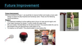 Future Improvement
Since our product is Phase 1, we would like to improve further and create a more solid
design to assist Visually Impaired and handicap users. These are the following
recommendations:
Phase 2
 To implement installing it at the walking stick to focus on near ground region and
knee region because our phase 1 covers mostly the upper body.
 We can install a Vibrated Motor for the blind and deaf. This would enable the user to
feel whether they are approaching a solid object or not.
 To install an on-off switch. This would enable to save battery life.
 