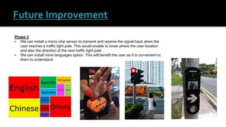 Phase 3
 We can install a micro chip sensor to transmit and receive the signal back when the
user reaches a traffic light pole. This would enable to know where the user location
and also the direction of the next traffic light pole.
 We can install more languages option. This will benefit the user as it is convenient to
them to understand
 