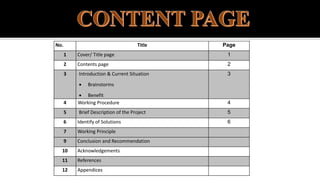 No. Title Page
1 Cover/ Title page 1
2 Contents page 2
3 Introduction & Current Situation
 Brainstorms
 Benefit
3
4 Working Procedure 4
5 Brief Description of the Project 5
6 Identify of Solutions 6
7 Working Principle
9 Conclusion and Recommendation
10 Acknowledgements
11 References
12 Appendices
 