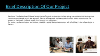 We chooseVisually Handicap Distance Sensor (name of project) as our project to help several eye problems that become more
common among people as they age, although they can affect anyone at any age. Our aim of our project is to minimise the
accident of the visually challenge people form banging into solid object.
Our product can be used indoor and outdoor. Nowadays people like us challenge their self to feel how it’s like to have dinner in
the dark.
 
