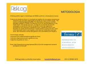 METODOLOGIA
A RiskLog prefere seguir a metodologia da FERMA conforme a introdução da mesma:
"A Norma de Gestão de Riscos é o resultado do trabalho de uma equipa composta por
elementos das principais organizações de gestão de riscos do Reino Unido - The
Institute of Risk Management (IRM), The Association of Insurance and Risk
Managers (AIRMIC) e ALARM The National Forum for Risk Management in the
Public Sector. Esta equipa procurou, ao longo de um período de consulta
prolongado, os pontos de vista de um grande número de organismos
profissionais com interesses na gestão de riscos. A gestão de riscos é uma
disciplina em rápido desenvolvimento. Existem diversos pontos de vista, assim
como descrições sobre o que engloba, como deve ser conduzida e para que
serve. São necessárias normas para garantir uma concordância em relação a:
RiskLog todos os direitos reservados luisvitiritti@gmail.com +55 11 99584-1674
serve. São necessárias normas para garantir uma concordância em relação a:
• terminologia utilizada,
• processos para implementação da gestão de riscos,
• estrutura organizacional para a gestão de risco,
• objectivo da gestão de riscos...."
Fonte: http://www.ferma.eu/app/uploads/2011/11/a-risk-management-standard-
portuguese-version.pdf
 