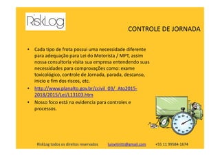 • Cada tipo de frota possui uma necessidade diferente
para adequação para Lei do Motorista / MPT, assim
nossa consultoria visita sua empresa entendendo suas
necessidades para comprovações como: exame
toxicológico, controle de Jornada, parada, descanso,
inicio e fim dos riscos, etc.
CONTROLE DE JORNADA
RiskLog todos os direitos reservados luisvitiritti@gmail.com +55 11 99584-1674
inicio e fim dos riscos, etc.
• http://www.planalto.gov.br/ccivil_03/_Ato2015-
2018/2015/Lei/L13103.htm
• Nosso foco está na evidencia para controles e
processos.
 