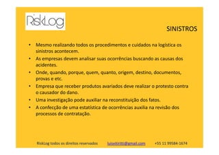 • Mesmo realizando todos os procedimentos e cuidados na logística os
sinistros acontecem.
• As empresas devem analisar suas ocorrências buscando as causas dos
acidentes.
• Onde, quando, porque, quem, quanto, origem, destino, documentos,
provas e etc.
SINISTROS
RiskLog todos os direitos reservados luisvitiritti@gmail.com +55 11 99584-1674
provas e etc.
• Empresa que receber produtos avariados deve realizar o protesto contra
o causador do dano.
• Uma investigação pode auxiliar na reconstituição dos fatos.
• A confecção de uma estatística de ocorrências auxilia na revisão dos
processos de contratação.
 