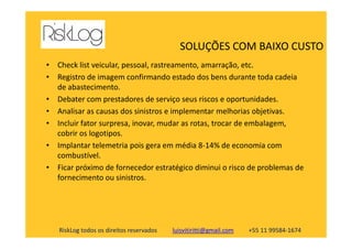 • Check list veicular, pessoal, rastreamento, amarração, etc.
• Registro de imagem confirmando estado dos bens durante toda cadeia
de abastecimento.
• Debater com prestadores de serviço seus riscos e oportunidades.
• Analisar as causas dos sinistros e implementar melhorias objetivas.
• Incluir fator surpresa, inovar, mudar as rotas, trocar de embalagem,
SOLUÇÕES COM BAIXO CUSTO
RiskLog todos os direitos reservados luisvitiritti@gmail.com +55 11 99584-1674
• Incluir fator surpresa, inovar, mudar as rotas, trocar de embalagem,
cobrir os logotipos.
• Implantar telemetria pois gera em média 8-14% de economia com
combustível.
• Ficar próximo de fornecedor estratégico diminui o risco de problemas de
fornecimento ou sinistros.
 