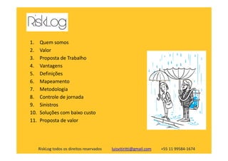 1. Quem somos
2. Valor
3. Proposta de Trabalho
4. Vantagens
5. Definições
6. Mapeamento
RiskLog todos os direitos reservados luisvitiritti@gmail.com +55 11 99584-1674
6. Mapeamento
7. Metodologia
8. Controle de jornada
9. Sinistros
10. Soluções com baixo custo
11. Proposta de valor
 