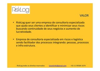• RiskLog quer ser uma empresa de consultoria especializada
que ajuda seus clientes a identificar e minimizar seus riscos
buscando continuidade de seus negócios e aumento de
lucratividade.
VALOR
RiskLog todos os direitos reservados luisvitiritti@gmail.com +55 11 99584-1674
• Empresa de consultoria especializada em riscos e logística
sendo facilitador dos processos integrando: pessoas, processos
e infra estrutura.
 