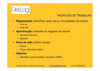 • Mapeamento: identificar quais são as necessidades do cliente
– Quick win
– Long Tail
• Aproximação: entender os negócios do cliente
– Reuniões técnicas
PROPOSTA DE TRABALHO
RiskLog todos os direitos reservados luisvitiritti@gmail.com +55 11 99584-1674
– Reuniões técnicas
– Debates
• Plano de ação: definir escopo
– Prazos
– O que cada parte realiza
• Objetivo:
– Identificar oportunidades conjuntas / SWOT
 