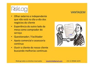 • Olhar externo e independente
que não está no dia-a-dia dos
negócios do cliente
• Experiência do outro lado da
mesa como comprador do
serviço
VANTAGEM
RiskLog todos os direitos reservados luisvitiritti@gmail.com +55 11 99584-1674
serviço
• Questionador / Facilitador
• Apoio comercial e assessoria
contínua
• Ouvir o cliente do nosso cliente
buscando melhorias contínuas
 