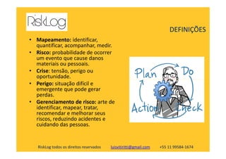 • Mapeamento: identificar,
quantificar, acompanhar, medir.
• Risco: probabilidade de ocorrer
um evento que cause danos
materiais ou pessoais.
• Crise: tensão, perigo ou
oportunidade.
DEFINIÇÕES
RiskLog todos os direitos reservados luisvitiritti@gmail.com +55 11 99584-1674
oportunidade.
• Perigo: situação difícil e
emergente que pode gerar
perdas.
• Gerenciamento de risco: arte de
identificar, mapear, tratar,
recomendar e melhorar seus
riscos, reduzindo acidentes e
cuidando das pessoas.
 