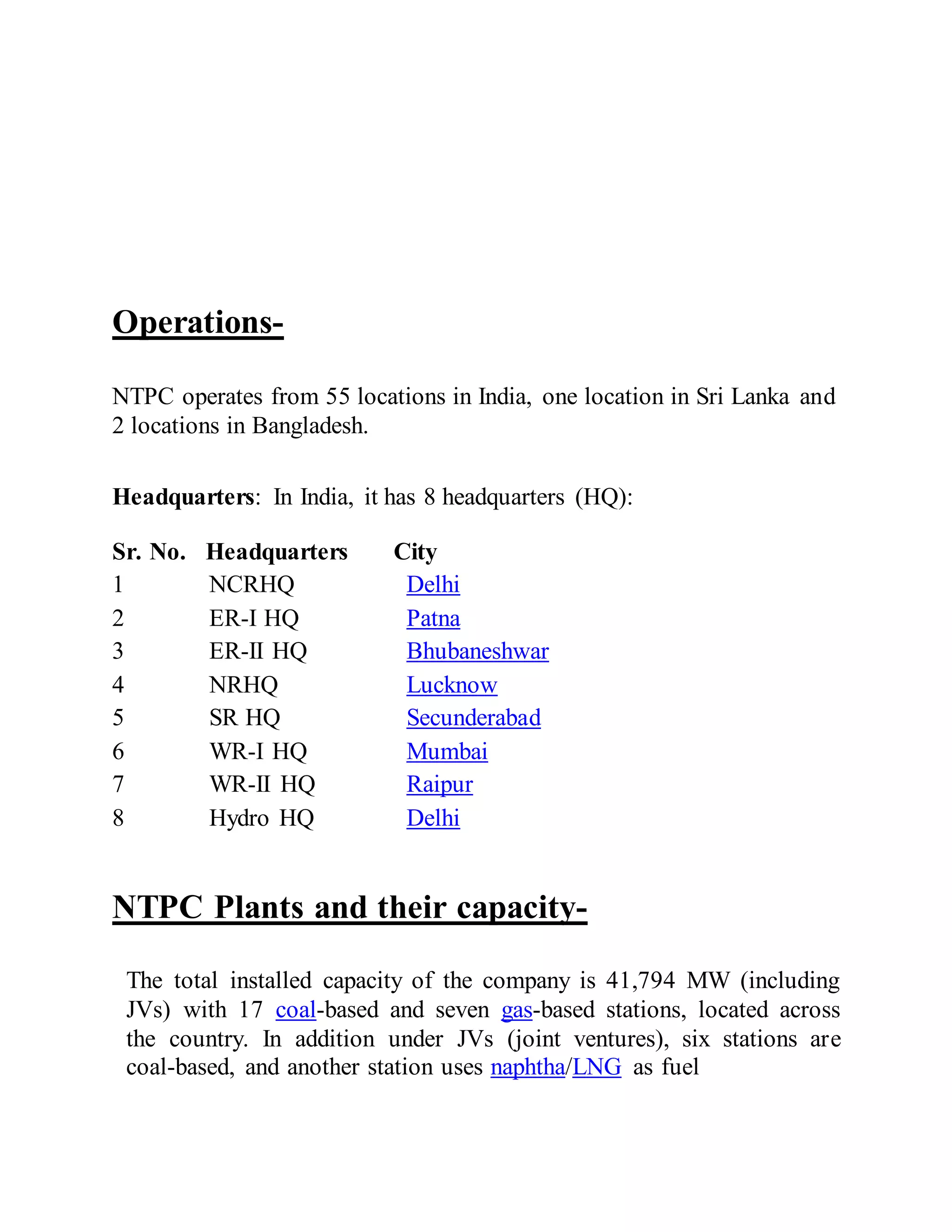Operations-
NTPC operates from 55 locations in India, one location in Sri Lanka and
2 locations in Bangladesh.
Headquarters: In India, it has 8 headquarters (HQ):
NTPC Plants and their capacity-
The total installed capacity of the company is 41,794 MW (including
JVs) with 17 coal-based and seven gas-based stations, located across
the country. In addition under JVs (joint ventures), six stations are
coal-based, and another station uses naphtha/LNG as fuel
Sr. No. Headquarters City
1 NCRHQ Delhi
2 ER-I HQ Patna
3 ER-II HQ Bhubaneshwar
4 NRHQ Lucknow
5 SR HQ Secunderabad
6 WR-I HQ Mumbai
7 WR-II HQ Raipur
8 Hydro HQ Delhi
 