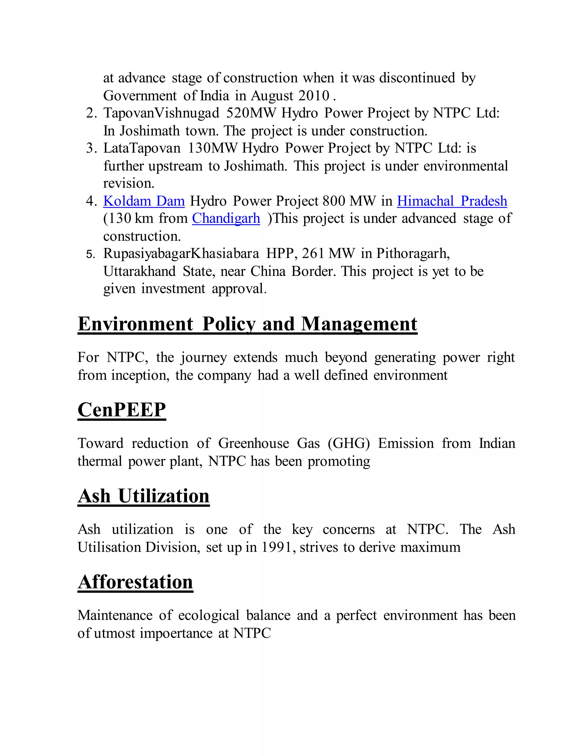 at advance stage of construction when it was discontinued by
Government of India in August 2010 .
2. TapovanVishnugad 520MW Hydro Power Project by NTPC Ltd:
In Joshimath town. The project is under construction.
3. LataTapovan 130MW Hydro Power Project by NTPC Ltd: is
further upstream to Joshimath. This project is under environmental
revision.
4. Koldam Dam Hydro Power Project 800 MW in Himachal Pradesh
(130 km from Chandigarh )This project is under advanced stage of
construction.
5. RupasiyabagarKhasiabara HPP, 261 MW in Pithoragarh,
Uttarakhand State, near China Border. This project is yet to be
given investment approval.
Environment Policy and Management
For NTPC, the journey extends much beyond generating power right
from inception, the company had a well defined environment
CenPEEP
Toward reduction of Greenhouse Gas (GHG) Emission from Indian
thermal power plant, NTPC has been promoting
Ash Utilization
Ash utilization is one of the key concerns at NTPC. The Ash
Utilisation Division, set up in 1991, strives to derive maximum
Afforestation
Maintenance of ecological balance and a perfect environment has been
of utmost impoertance at NTPC
 