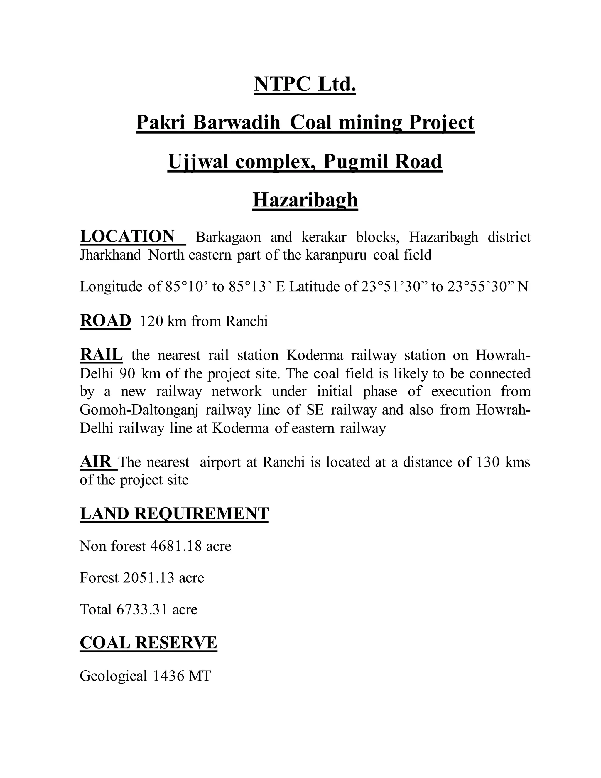 NTPC Ltd.
Pakri Barwadih Coal mining Project
Ujjwal complex, Pugmil Road
Hazaribagh
LOCATION Barkagaon and kerakar blocks, Hazaribagh district
Jharkhand North eastern part of the karanpuru coal field
Longitude of 85°10’ to 85°13’ E Latitude of 23°51’30” to 23°55’30” N
ROAD 120 km from Ranchi
RAIL the nearest rail station Koderma railway station on Howrah-
Delhi 90 km of the project site. The coal field is likely to be connected
by a new railway network under initial phase of execution from
Gomoh-Daltonganj railway line of SE railway and also from Howrah-
Delhi railway line at Koderma of eastern railway
AIR The nearest airport at Ranchi is located at a distance of 130 kms
of the project site
LAND REQUIREMENT
Non forest 4681.18 acre
Forest 2051.13 acre
Total 6733.31 acre
COAL RESERVE
Geological 1436 MT
 