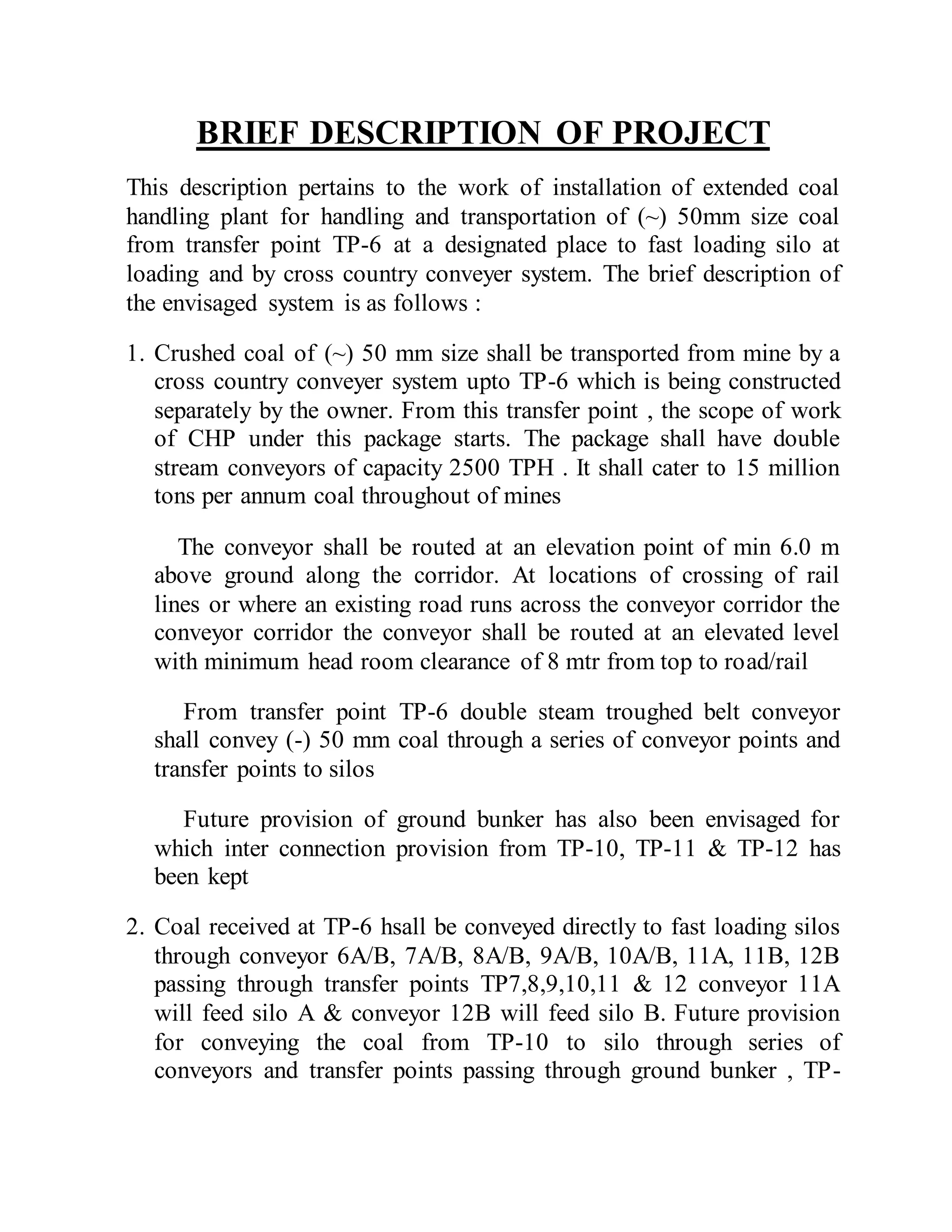 BRIEF DESCRIPTION OF PROJECT
This description pertains to the work of installation of extended coal
handling plant for handling and transportation of (~) 50mm size coal
from transfer point TP-6 at a designated place to fast loading silo at
loading and by cross country conveyer system. The brief description of
the envisaged system is as follows :
1. Crushed coal of (~) 50 mm size shall be transported from mine by a
cross country conveyer system upto TP-6 which is being constructed
separately by the owner. From this transfer point , the scope of work
of CHP under this package starts. The package shall have double
stream conveyors of capacity 2500 TPH . It shall cater to 15 million
tons per annum coal throughout of mines
The conveyor shall be routed at an elevation point of min 6.0 m
above ground along the corridor. At locations of crossing of rail
lines or where an existing road runs across the conveyor corridor the
conveyor corridor the conveyor shall be routed at an elevated level
with minimum head room clearance of 8 mtr from top to road/rail
From transfer point TP-6 double steam troughed belt conveyor
shall convey (-) 50 mm coal through a series of conveyor points and
transfer points to silos
Future provision of ground bunker has also been envisaged for
which inter connection provision from TP-10, TP-11 & TP-12 has
been kept
2. Coal received at TP-6 hsall be conveyed directly to fast loading silos
through conveyor 6A/B, 7A/B, 8A/B, 9A/B, 10A/B, 11A, 11B, 12B
passing through transfer points TP7,8,9,10,11 & 12 conveyor 11A
will feed silo A & conveyor 12B will feed silo B. Future provision
for conveying the coal from TP-10 to silo through series of
conveyors and transfer points passing through ground bunker , TP-
 