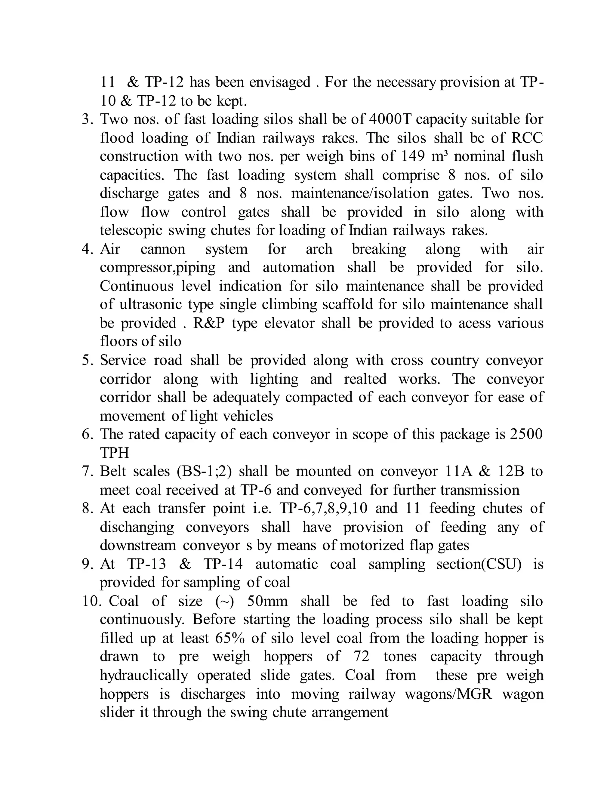 11 & TP-12 has been envisaged . For the necessary provision at TP-
10 & TP-12 to be kept.
3. Two nos. of fast loading silos shall be of 4000T capacity suitable for
flood loading of Indian railways rakes. The silos shall be of RCC
construction with two nos. per weigh bins of 149 m³ nominal flush
capacities. The fast loading system shall comprise 8 nos. of silo
discharge gates and 8 nos. maintenance/isolation gates. Two nos.
flow flow control gates shall be provided in silo along with
telescopic swing chutes for loading of Indian railways rakes.
4. Air cannon system for arch breaking along with air
compressor,piping and automation shall be provided for silo.
Continuous level indication for silo maintenance shall be provided
of ultrasonic type single climbing scaffold for silo maintenance shall
be provided . R&P type elevator shall be provided to acess various
floors of silo
5. Service road shall be provided along with cross country conveyor
corridor along with lighting and realted works. The conveyor
corridor shall be adequately compacted of each conveyor for ease of
movement of light vehicles
6. The rated capacity of each conveyor in scope of this package is 2500
TPH
7. Belt scales (BS-1;2) shall be mounted on conveyor 11A & 12B to
meet coal received at TP-6 and conveyed for further transmission
8. At each transfer point i.e. TP-6,7,8,9,10 and 11 feeding chutes of
dischanging conveyors shall have provision of feeding any of
downstream conveyor s by means of motorized flap gates
9. At TP-13 & TP-14 automatic coal sampling section(CSU) is
provided for sampling of coal
10. Coal of size (~) 50mm shall be fed to fast loading silo
continuously. Before starting the loading process silo shall be kept
filled up at least 65% of silo level coal from the loading hopper is
drawn to pre weigh hoppers of 72 tones capacity through
hydrauclically operated slide gates. Coal from these pre weigh
hoppers is discharges into moving railway wagons/MGR wagon
slider it through the swing chute arrangement
 