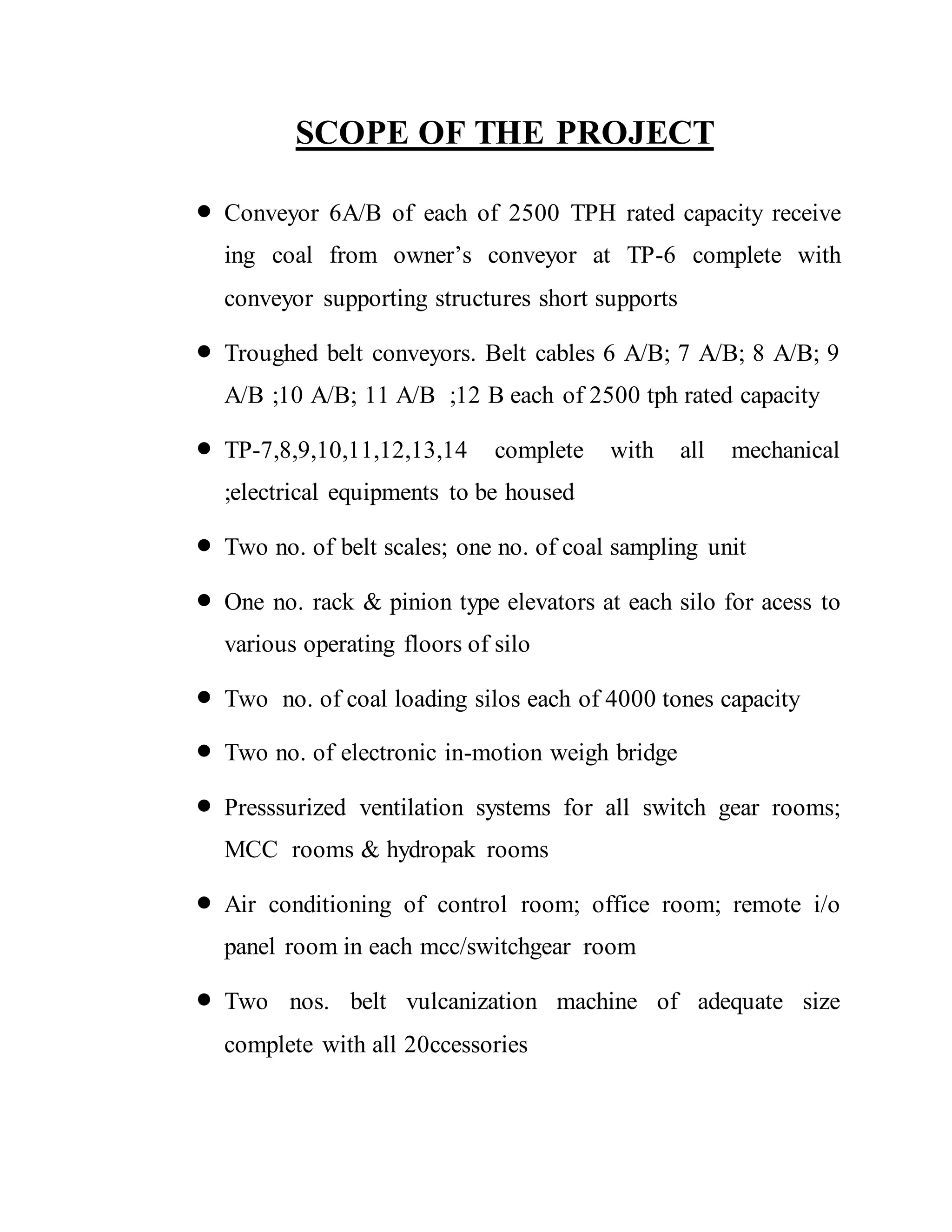 SCOPE OF THE PROJECT
 Conveyor 6A/B of each of 2500 TPH rated capacity receive
ing coal from owner’s conveyor at TP-6 complete with
conveyor supporting structures short supports
 Troughed belt conveyors. Belt cables 6 A/B; 7 A/B; 8 A/B; 9
A/B ;10 A/B; 11 A/B ;12 B each of 2500 tph rated capacity
 TP-7,8,9,10,11,12,13,14 complete with all mechanical
;electrical equipments to be housed
 Two no. of belt scales; one no. of coal sampling unit
 One no. rack & pinion type elevators at each silo for acess to
various operating floors of silo
 Two no. of coal loading silos each of 4000 tones capacity
 Two no. of electronic in-motion weigh bridge
 Presssurized ventilation systems for all switch gear rooms;
MCC rooms & hydropak rooms
 Air conditioning of control room; office room; remote i/o
panel room in each mcc/switchgear room
 Two nos. belt vulcanization machine of adequate size
complete with all 20ccessories
 