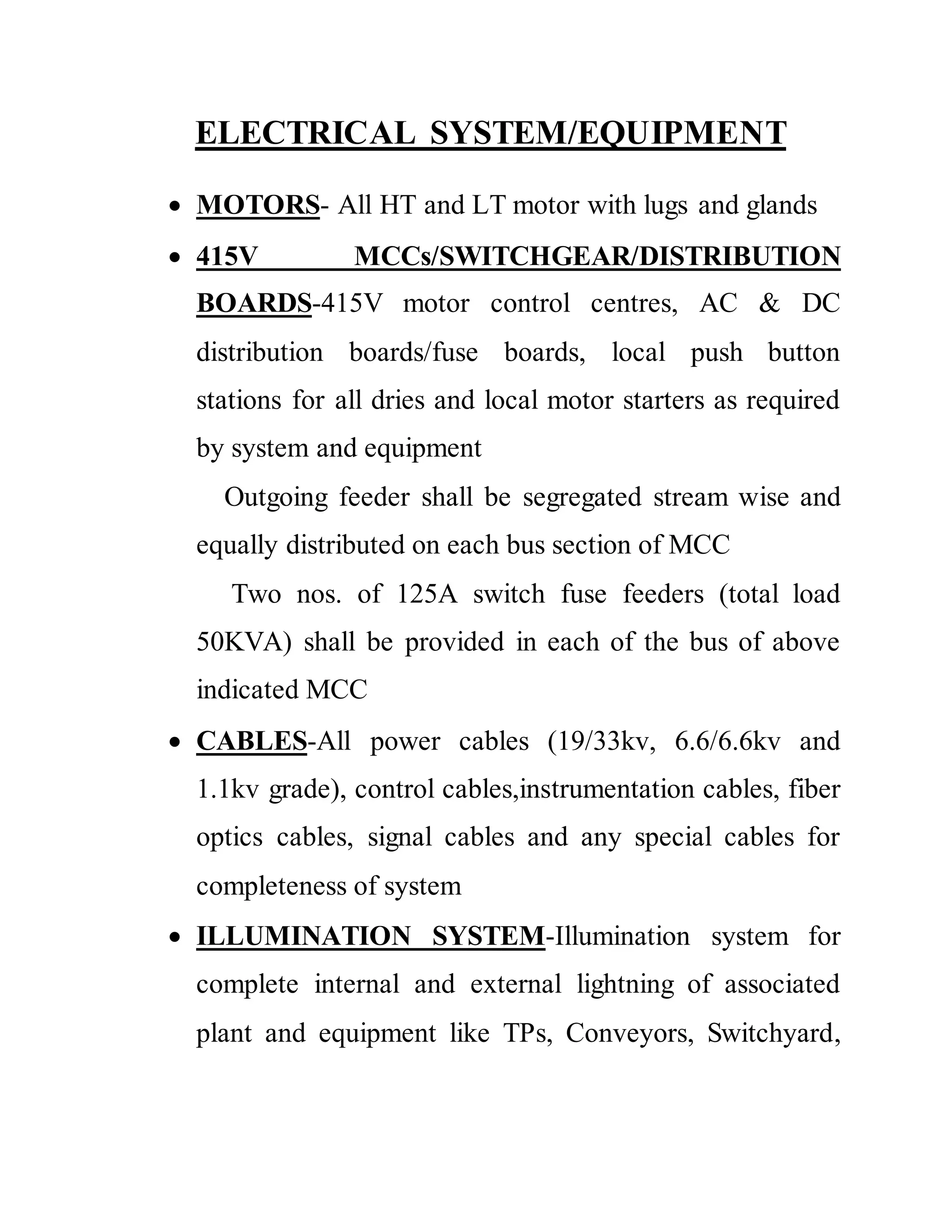 ELECTRICAL SYSTEM/EQUIPMENT
 MOTORS- All HT and LT motor with lugs and glands
 415V MCCs/SWITCHGEAR/DISTRIBUTION
BOARDS-415V motor control centres, AC & DC
distribution boards/fuse boards, local push button
stations for all dries and local motor starters as required
by system and equipment
Outgoing feeder shall be segregated stream wise and
equally distributed on each bus section of MCC
Two nos. of 125A switch fuse feeders (total load
50KVA) shall be provided in each of the bus of above
indicated MCC
 CABLES-All power cables (19/33kv, 6.6/6.6kv and
1.1kv grade), control cables,instrumentation cables, fiber
optics cables, signal cables and any special cables for
completeness of system
 ILLUMINATION SYSTEM-Illumination system for
complete internal and external lightning of associated
plant and equipment like TPs, Conveyors, Switchyard,
 