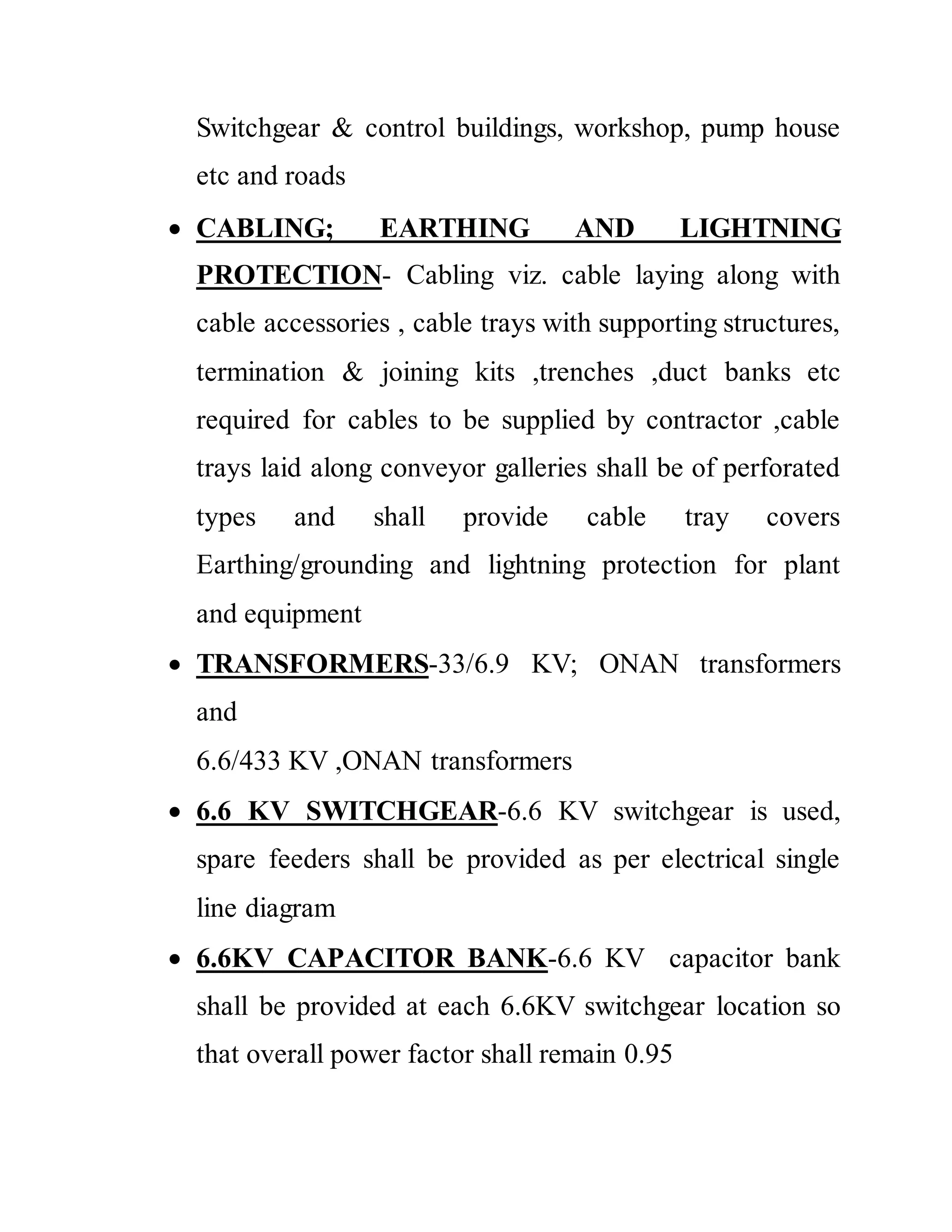 Switchgear & control buildings, workshop, pump house
etc and roads
 CABLING; EARTHING AND LIGHTNING
PROTECTION- Cabling viz. cable laying along with
cable accessories , cable trays with supporting structures,
termination & joining kits ,trenches ,duct banks etc
required for cables to be supplied by contractor ,cable
trays laid along conveyor galleries shall be of perforated
types and shall provide cable tray covers
Earthing/grounding and lightning protection for plant
and equipment
 TRANSFORMERS-33/6.9 KV; ONAN transformers
and
6.6/433 KV ,ONAN transformers
 6.6 KV SWITCHGEAR-6.6 KV switchgear is used,
spare feeders shall be provided as per electrical single
line diagram
 6.6KV CAPACITOR BANK-6.6 KV capacitor bank
shall be provided at each 6.6KV switchgear location so
that overall power factor shall remain 0.95
 