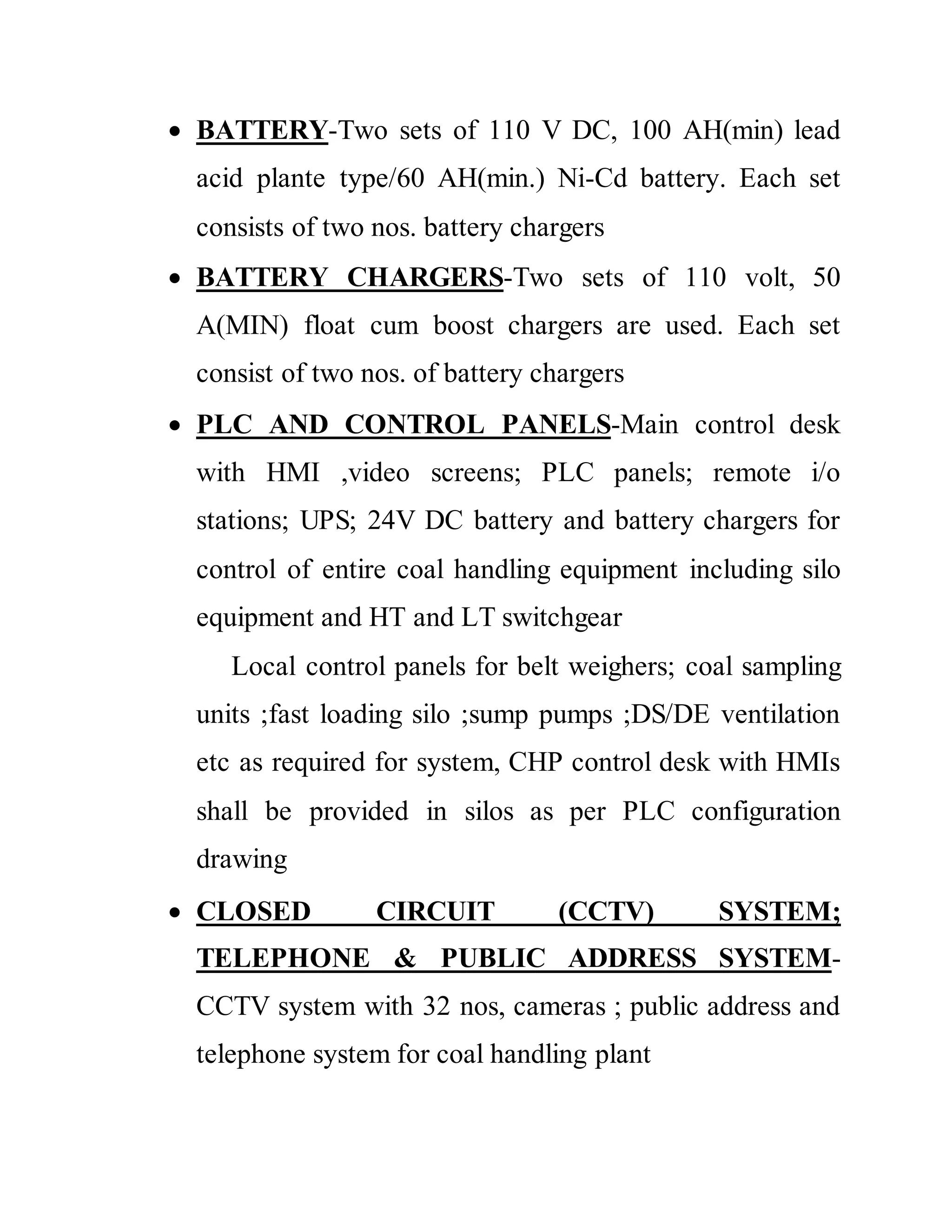  BATTERY-Two sets of 110 V DC, 100 AH(min) lead
acid plante type/60 AH(min.) Ni-Cd battery. Each set
consists of two nos. battery chargers
 BATTERY CHARGERS-Two sets of 110 volt, 50
A(MIN) float cum boost chargers are used. Each set
consist of two nos. of battery chargers
 PLC AND CONTROL PANELS-Main control desk
with HMI ,video screens; PLC panels; remote i/o
stations; UPS; 24V DC battery and battery chargers for
control of entire coal handling equipment including silo
equipment and HT and LT switchgear
Local control panels for belt weighers; coal sampling
units ;fast loading silo ;sump pumps ;DS/DE ventilation
etc as required for system, CHP control desk with HMIs
shall be provided in silos as per PLC configuration
drawing
 CLOSED CIRCUIT (CCTV) SYSTEM;
TELEPHONE & PUBLIC ADDRESS SYSTEM-
CCTV system with 32 nos, cameras ; public address and
telephone system for coal handling plant
 