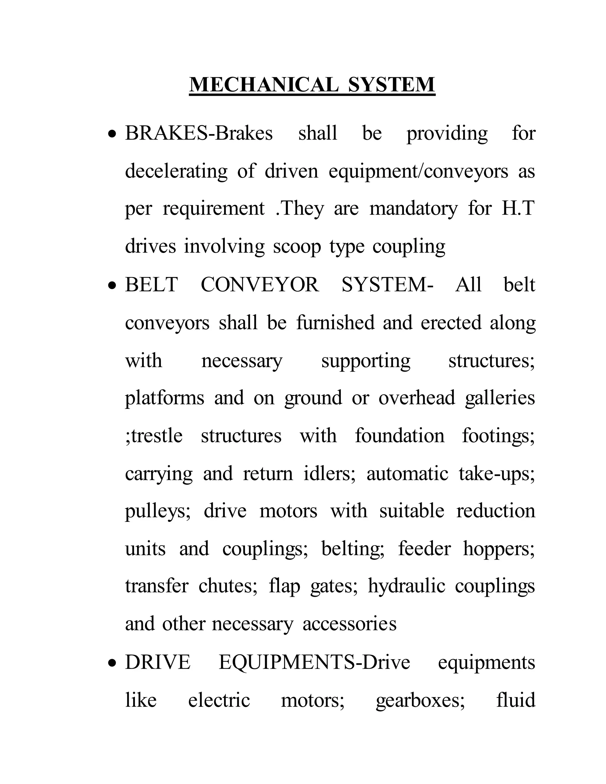 MECHANICAL SYSTEM
 BRAKES-Brakes shall be providing for
decelerating of driven equipment/conveyors as
per requirement .They are mandatory for H.T
drives involving scoop type coupling
 BELT CONVEYOR SYSTEM- All belt
conveyors shall be furnished and erected along
with necessary supporting structures;
platforms and on ground or overhead galleries
;trestle structures with foundation footings;
carrying and return idlers; automatic take-ups;
pulleys; drive motors with suitable reduction
units and couplings; belting; feeder hoppers;
transfer chutes; flap gates; hydraulic couplings
and other necessary accessories
 DRIVE EQUIPMENTS-Drive equipments
like electric motors; gearboxes; fluid
 