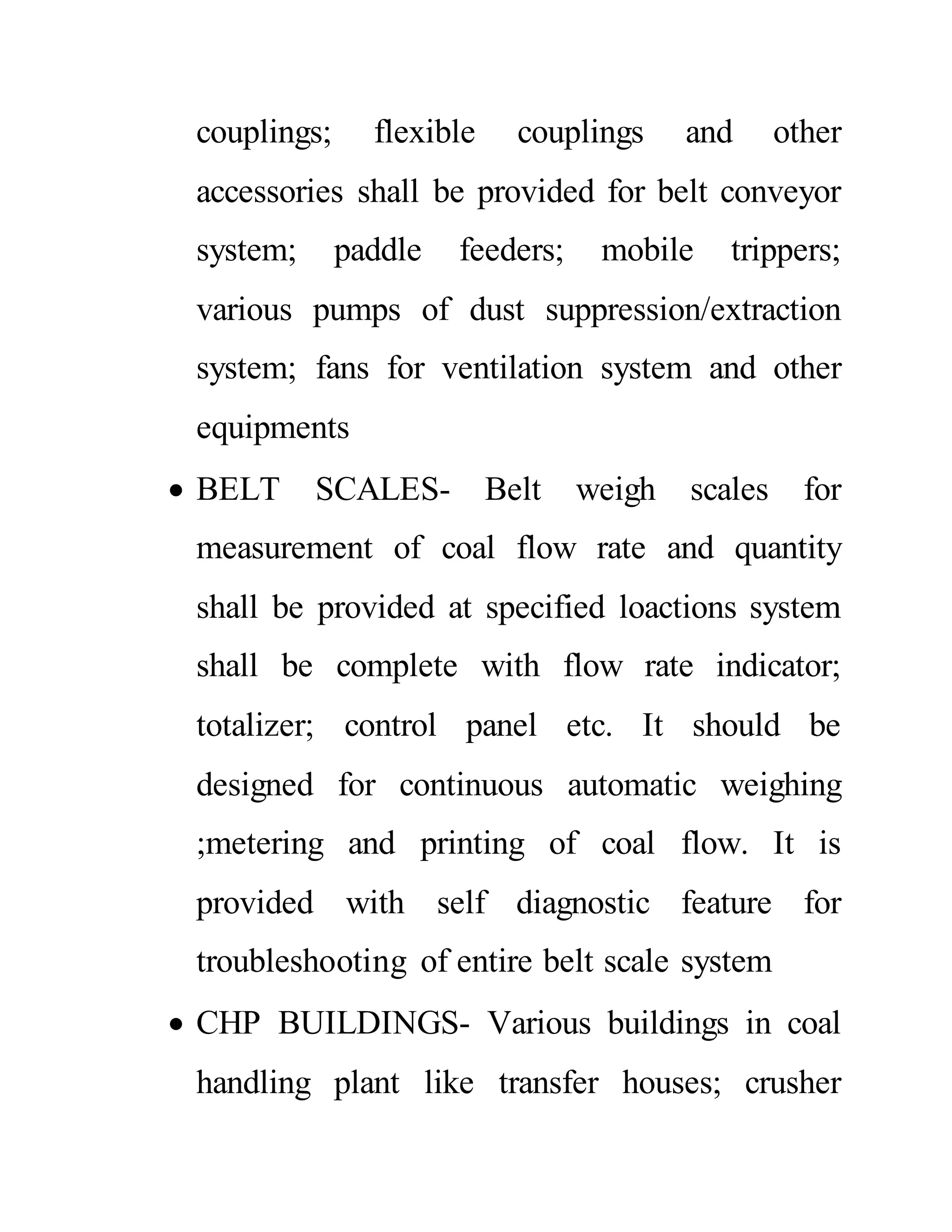 couplings; flexible couplings and other
accessories shall be provided for belt conveyor
system; paddle feeders; mobile trippers;
various pumps of dust suppression/extraction
system; fans for ventilation system and other
equipments
 BELT SCALES- Belt weigh scales for
measurement of coal flow rate and quantity
shall be provided at specified loactions system
shall be complete with flow rate indicator;
totalizer; control panel etc. It should be
designed for continuous automatic weighing
;metering and printing of coal flow. It is
provided with self diagnostic feature for
troubleshooting of entire belt scale system
 CHP BUILDINGS- Various buildings in coal
handling plant like transfer houses; crusher
 