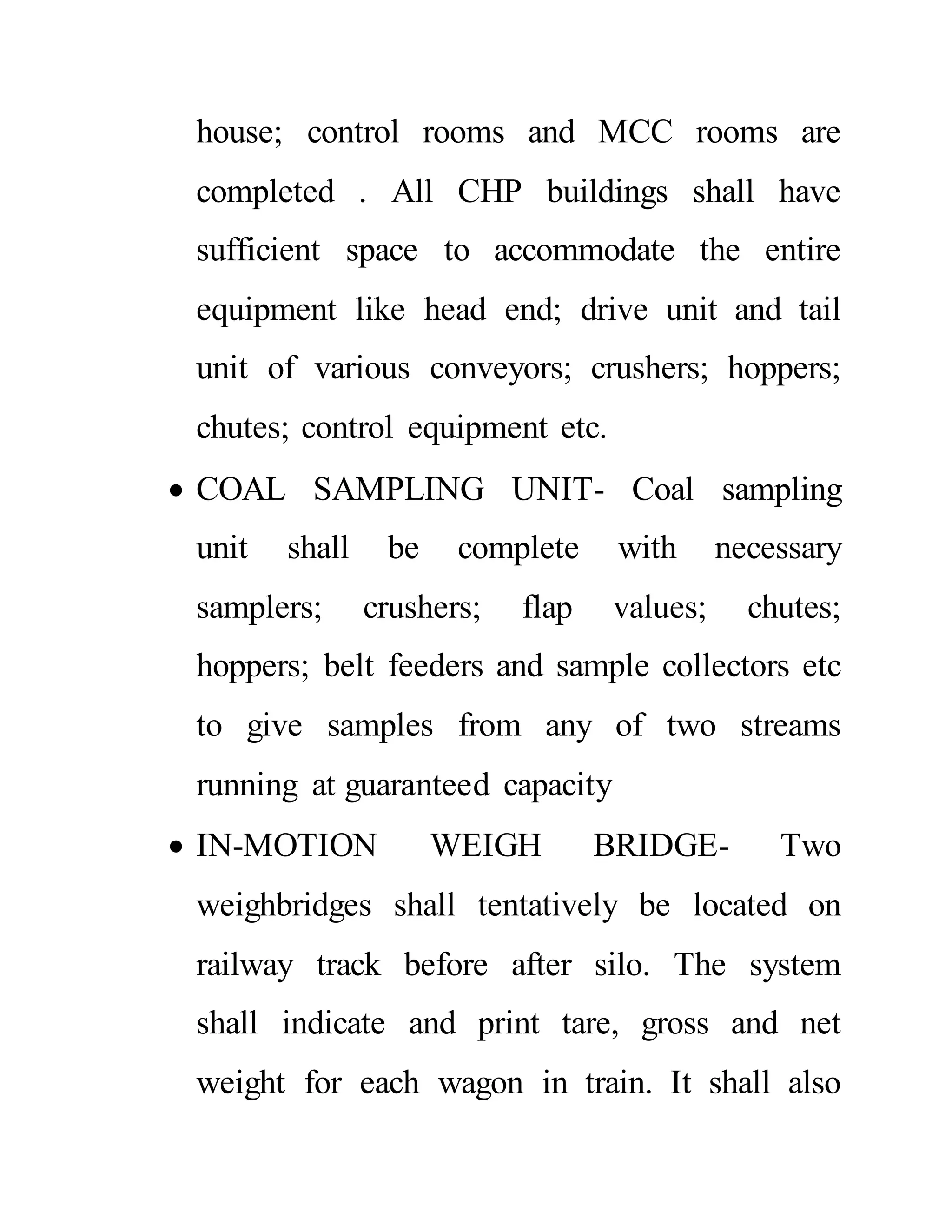 house; control rooms and MCC rooms are
completed . All CHP buildings shall have
sufficient space to accommodate the entire
equipment like head end; drive unit and tail
unit of various conveyors; crushers; hoppers;
chutes; control equipment etc.
 COAL SAMPLING UNIT- Coal sampling
unit shall be complete with necessary
samplers; crushers; flap values; chutes;
hoppers; belt feeders and sample collectors etc
to give samples from any of two streams
running at guaranteed capacity
 IN-MOTION WEIGH BRIDGE- Two
weighbridges shall tentatively be located on
railway track before after silo. The system
shall indicate and print tare, gross and net
weight for each wagon in train. It shall also
 