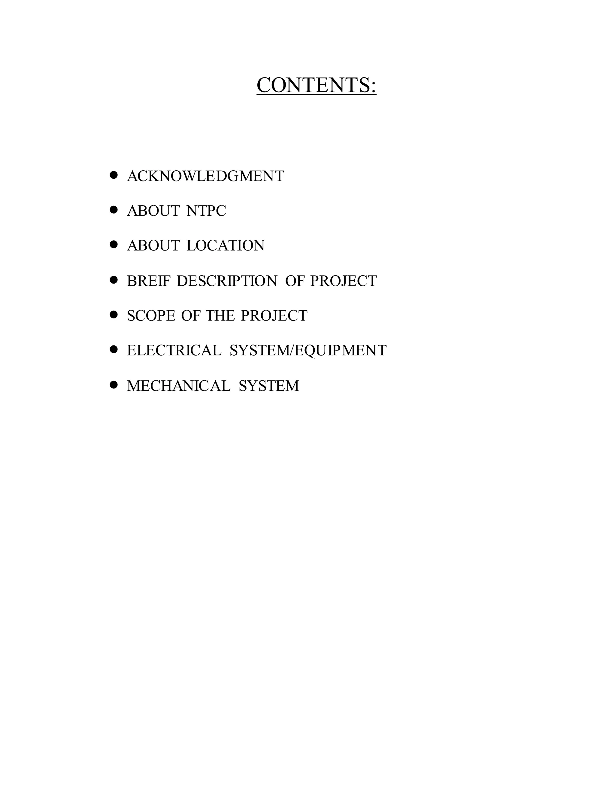 CONTENTS:
 ACKNOWLEDGMENT
 ABOUT NTPC
 ABOUT LOCATION
 BREIF DESCRIPTION OF PROJECT
 SCOPE OF THE PROJECT
 ELECTRICAL SYSTEM/EQUIPMENT
 MECHANICAL SYSTEM
 