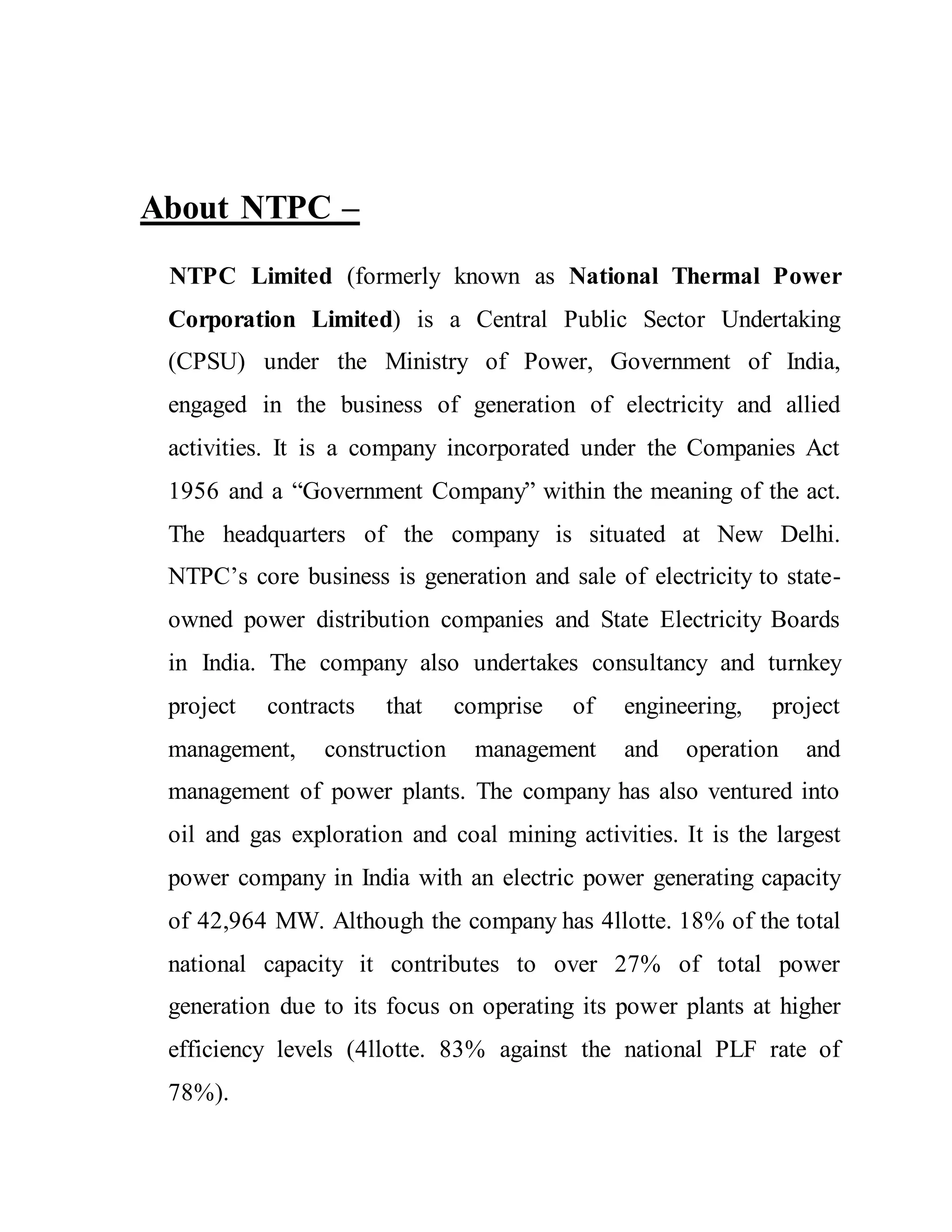 About NTPC –
NTPC Limited (formerly known as National Thermal Power
Corporation Limited) is a Central Public Sector Undertaking
(CPSU) under the Ministry of Power, Government of India,
engaged in the business of generation of electricity and allied
activities. It is a company incorporated under the Companies Act
1956 and a “Government Company” within the meaning of the act.
The headquarters of the company is situated at New Delhi.
NTPC’s core business is generation and sale of electricity to state-
owned power distribution companies and State Electricity Boards
in India. The company also undertakes consultancy and turnkey
project contracts that comprise of engineering, project
management, construction management and operation and
management of power plants. The company has also ventured into
oil and gas exploration and coal mining activities. It is the largest
power company in India with an electric power generating capacity
of 42,964 MW. Although the company has 4llotte. 18% of the total
national capacity it contributes to over 27% of total power
generation due to its focus on operating its power plants at higher
efficiency levels (4llotte. 83% against the national PLF rate of
78%).
 