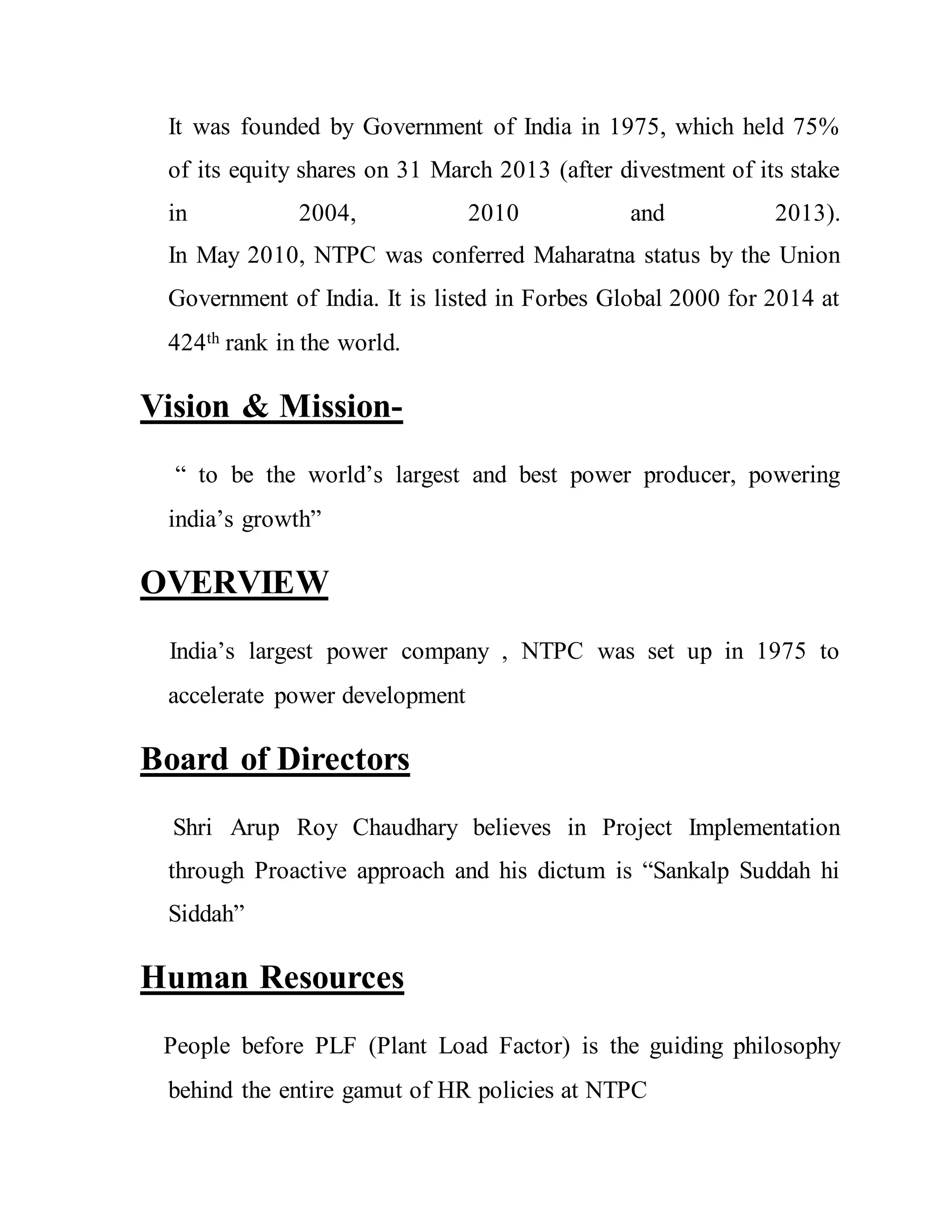 It was founded by Government of India in 1975, which held 75%
of its equity shares on 31 March 2013 (after divestment of its stake
in 2004, 2010 and 2013).
In May 2010, NTPC was conferred Maharatna status by the Union
Government of India. It is listed in Forbes Global 2000 for 2014 at
424th rank in the world.
Vision & Mission-
“ to be the world’s largest and best power producer, powering
india’s growth”
OVERVIEW
India’s largest power company , NTPC was set up in 1975 to
accelerate power development
Board of Directors
Shri Arup Roy Chaudhary believes in Project Implementation
through Proactive approach and his dictum is “Sankalp Suddah hi
Siddah”
Human Resources
People before PLF (Plant Load Factor) is the guiding philosophy
behind the entire gamut of HR policies at NTPC
 