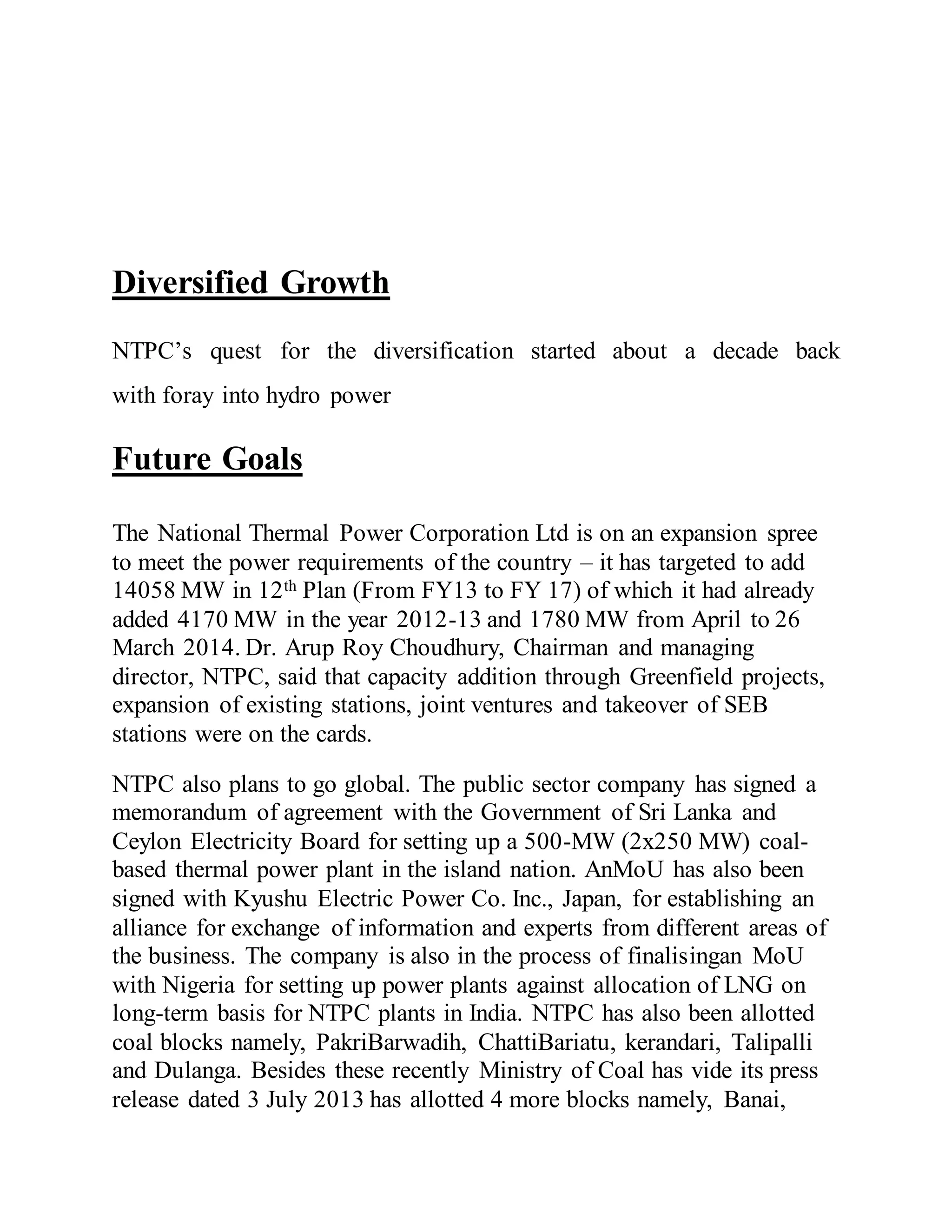 Diversified Growth
NTPC’s quest for the diversification started about a decade back
with foray into hydro power
Future Goals
The National Thermal Power Corporation Ltd is on an expansion spree
to meet the power requirements of the country – it has targeted to add
14058 MW in 12th Plan (From FY13 to FY 17) of which it had already
added 4170 MW in the year 2012-13 and 1780 MW from April to 26
March 2014. Dr. Arup Roy Choudhury, Chairman and managing
director, NTPC, said that capacity addition through Greenfield projects,
expansion of existing stations, joint ventures and takeover of SEB
stations were on the cards.
NTPC also plans to go global. The public sector company has signed a
memorandum of agreement with the Government of Sri Lanka and
Ceylon Electricity Board for setting up a 500-MW (2x250 MW) coal-
based thermal power plant in the island nation. AnMoU has also been
signed with Kyushu Electric Power Co. Inc., Japan, for establishing an
alliance for exchange of information and experts from different areas of
the business. The company is also in the process of finalisingan MoU
with Nigeria for setting up power plants against allocation of LNG on
long-term basis for NTPC plants in India. NTPC has also been allotted
coal blocks namely, PakriBarwadih, ChattiBariatu, kerandari, Talipalli
and Dulanga. Besides these recently Ministry of Coal has vide its press
release dated 3 July 2013 has allotted 4 more blocks namely, Banai,
 