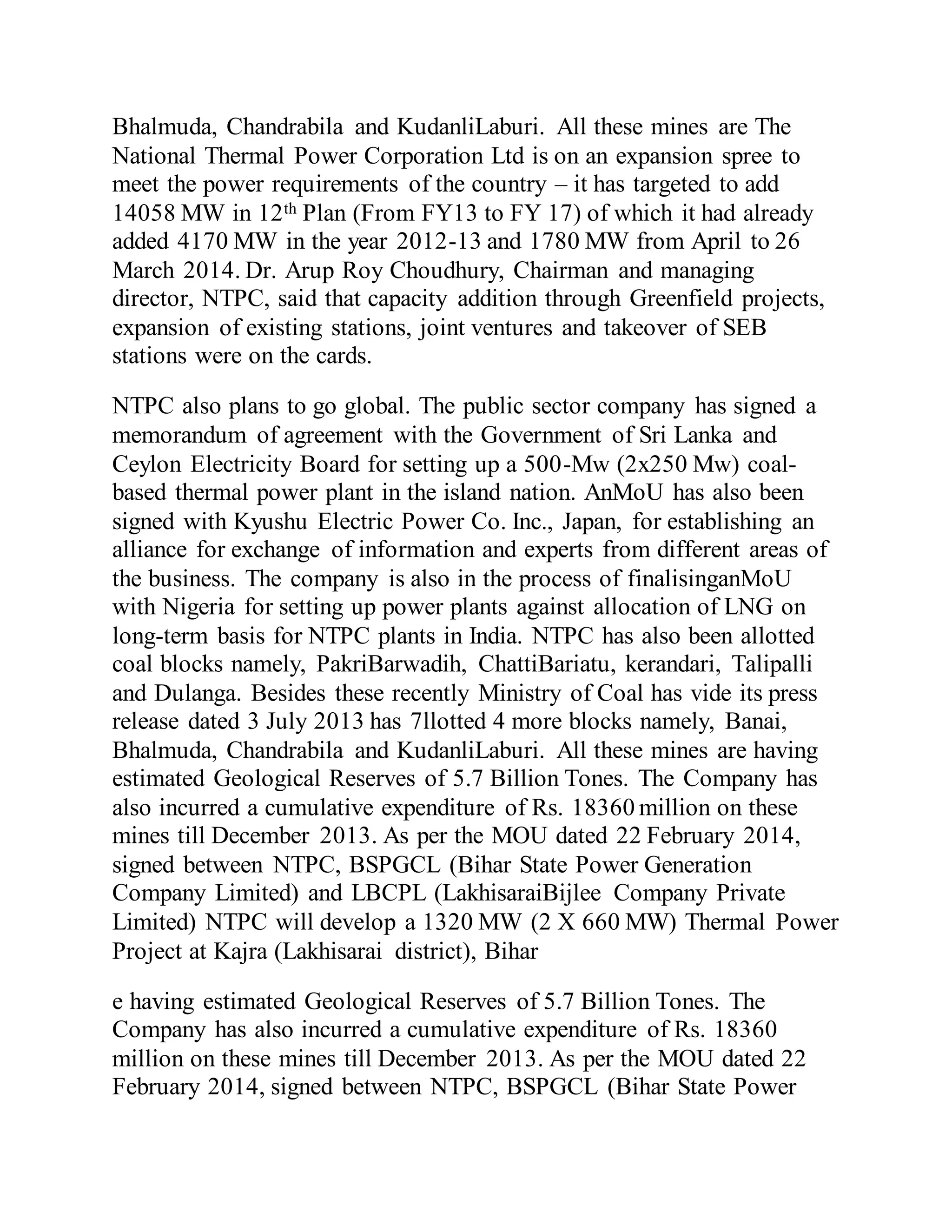 Bhalmuda, Chandrabila and KudanliLaburi. All these mines are The
National Thermal Power Corporation Ltd is on an expansion spree to
meet the power requirements of the country – it has targeted to add
14058 MW in 12th Plan (From FY13 to FY 17) of which it had already
added 4170 MW in the year 2012-13 and 1780 MW from April to 26
March 2014. Dr. Arup Roy Choudhury, Chairman and managing
director, NTPC, said that capacity addition through Greenfield projects,
expansion of existing stations, joint ventures and takeover of SEB
stations were on the cards.
NTPC also plans to go global. The public sector company has signed a
memorandum of agreement with the Government of Sri Lanka and
Ceylon Electricity Board for setting up a 500-Mw (2x250 Mw) coal-
based thermal power plant in the island nation. AnMoU has also been
signed with Kyushu Electric Power Co. Inc., Japan, for establishing an
alliance for exchange of information and experts from different areas of
the business. The company is also in the process of finalisinganMoU
with Nigeria for setting up power plants against allocation of LNG on
long-term basis for NTPC plants in India. NTPC has also been allotted
coal blocks namely, PakriBarwadih, ChattiBariatu, kerandari, Talipalli
and Dulanga. Besides these recently Ministry of Coal has vide its press
release dated 3 July 2013 has 7llotted 4 more blocks namely, Banai,
Bhalmuda, Chandrabila and KudanliLaburi. All these mines are having
estimated Geological Reserves of 5.7 Billion Tones. The Company has
also incurred a cumulative expenditure of Rs. 18360 million on these
mines till December 2013. As per the MOU dated 22 February 2014,
signed between NTPC, BSPGCL (Bihar State Power Generation
Company Limited) and LBCPL (LakhisaraiBijlee Company Private
Limited) NTPC will develop a 1320 MW (2 X 660 MW) Thermal Power
Project at Kajra (Lakhisarai district), Bihar
e having estimated Geological Reserves of 5.7 Billion Tones. The
Company has also incurred a cumulative expenditure of Rs. 18360
million on these mines till December 2013. As per the MOU dated 22
February 2014, signed between NTPC, BSPGCL (Bihar State Power
 