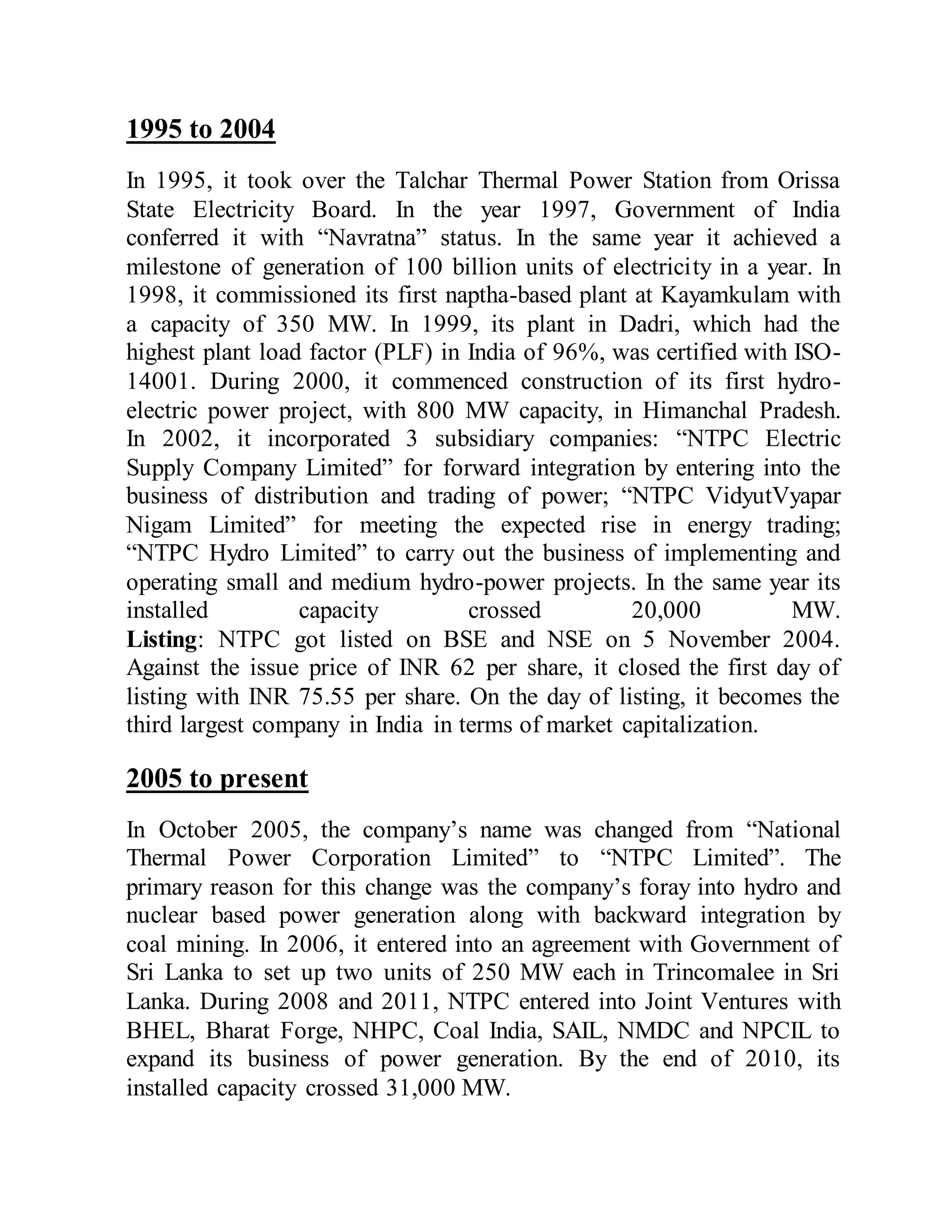 1995 to 2004
In 1995, it took over the Talchar Thermal Power Station from Orissa
State Electricity Board. In the year 1997, Government of India
conferred it with “Navratna” status. In the same year it achieved a
milestone of generation of 100 billion units of electricity in a year. In
1998, it commissioned its first naptha-based plant at Kayamkulam with
a capacity of 350 MW. In 1999, its plant in Dadri, which had the
highest plant load factor (PLF) in India of 96%, was certified with ISO-
14001. During 2000, it commenced construction of its first hydro-
electric power project, with 800 MW capacity, in Himanchal Pradesh.
In 2002, it incorporated 3 subsidiary companies: “NTPC Electric
Supply Company Limited” for forward integration by entering into the
business of distribution and trading of power; “NTPC VidyutVyapar
Nigam Limited” for meeting the expected rise in energy trading;
“NTPC Hydro Limited” to carry out the business of implementing and
operating small and medium hydro-power projects. In the same year its
installed capacity crossed 20,000 MW.
Listing: NTPC got listed on BSE and NSE on 5 November 2004.
Against the issue price of INR 62 per share, it closed the first day of
listing with INR 75.55 per share. On the day of listing, it becomes the
third largest company in India in terms of market capitalization.
2005 to present
In October 2005, the company’s name was changed from “National
Thermal Power Corporation Limited” to “NTPC Limited”. The
primary reason for this change was the company’s foray into hydro and
nuclear based power generation along with backward integration by
coal mining. In 2006, it entered into an agreement with Government of
Sri Lanka to set up two units of 250 MW each in Trincomalee in Sri
Lanka. During 2008 and 2011, NTPC entered into Joint Ventures with
BHEL, Bharat Forge, NHPC, Coal India, SAIL, NMDC and NPCIL to
expand its business of power generation. By the end of 2010, its
installed capacity crossed 31,000 MW.
 