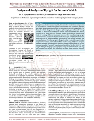 International Journal of Trend in Scientific Research and Development (IJTSRD)
Volume: 3 | Issue: 3 | Mar-Apr 2019 Available Online: www.ijtsrd.com e-ISSN: 2456 - 6470
@ IJTSRD | Unique Paper ID – IJTSRD23303 | Volume – 3 | Issue – 3 | Mar-Apr 2019 Page: 1185
Design and Analysis of Upright forFormula Vehicle
Dr. B. Vijaya Kumar, B. Ruchitha, Narender Goud Edigi, Hemant Kumar
Department of Mechanical Engineering, Guru Nanak Institute of Technology, Hyderabad, Telangana, India
How to cite this paper: Dr. B. Vijaya
Kumar | B. Ruchitha | Narender Goud
Edigi | Hemant Kumar "Design and
Analysis of Upright forFormulaVehicle"
Published in International Journal of
Trend in Scientific Research and
Development(ijtsrd),
ISSN: 2456-6470,
Volume-3 | Issue-3,
April 2019, pp.1184-
1189, URL:
https://www.ijtsrd.c
om/papers/ijtsrd233
03.pdf
Copyright © 2019 by author(s) and
International Journal of Trend in
Scientific Research and Development
Journal. This is an Open Access article
distributed under
the terms of the
Creative Commons
Attribution License (CC BY 4.0)
(http://creativecommons.org/licenses/
by/4.0)
ABSTRACT
Upright is modified version of knuckle. It is one of the most critical components
in an automotive. Upright is the part that is connectedwith suspension arms,the
hub brake caliper mounting and also the steering tie rod in formula vehicle. For
Formula vehicle the goal is to design a light weight, yet sufficiently strong
upright. All the loads reacted by the wheels are transmitted to the chassis
through the ‘A’ arms indirectly from the upright. Generally the nature of the
loads is bending. Different materials are used for manufacturing upright
components like Aluminum alloys Al 7075-T6 for light weight applications, Al-
alloy 6061-T6 for moderate weight and moderate cost or steel in case of low
cost application. First the upright is design in solid work with respect to the
suspension mounting points. The model is meshed using ANSYS and analyzed
based on the loads calculated usinganalyticalmethod usingformulaefor various
manures possible. Previously manufactured upright of Al-alloy 6061-T6 had
weight of 2 kg. In this project, the upright is designed with Al 7075-T6, reducing
the weight to 1.17 kg and also sustaining the loads better than the previous
design.
KEYWORDS: Upright, Solid Work, ANSYS, Meshing, Boundary conditions.
I. INTRODUCTION
Upright is an automotive component which carries the hub
for the wheel and attaches to the upper and lower control
arm. Uprights used in formula vehicles are specially
designed according to the vehicle requirements and
optimized by analyzing it to give better performance and
sustain various loads acting on it during the acceleration,
braking, cornering and repeated loading. Formula vehicles
are designed for extreme performance,highspeed cornering
and therefore the upright should be designed for maximum
possible loads to avoid failure. However, designing a bulky
and heavy upright can increase the un-sprung mass and
reduce the vehicles performance.Therefore,themaingoalin
designing a upright is to achieve less weight without
compromising the vehicles performance and eliminate any
chances of failure under maximum loads that can occur in
the desired performance. Another important factors that
should be considered while designing upright are the
availability of material, cost and ease of machining.
II. LITERATURE REVIEW
Abhjeet das et al., conducted SUPRA SAEINDIA isan annual
national level competition organized by the Society of
Automotive EngineersIndia. Fromallover India,theselected
Under Graduate & Post Graduate EngineeringStudentteams
are asked to design, model, fabricate and compete with a
small open-wheel, open cockpit type race car. The purpose
for this thesis project is to design and manufacture the
SUPRA SAEINDIA race car Front and Rear Upright
Assemblies. The purpose of an upright assembly is to
provide a physical mounting and links from the suspension
arms to the hub and wheel assembly, as well as carrying
brake components. It is a load-bearing member of the
suspension system and isconstantlymovingwith themotion
of the wheel. For the use on a high-performance vehicle, the
design objective for the upright is to provide a stiff,
compliance-free design and installation, as well as achieving
lower weight to maximize theperformancetoweight ratioof
the vehicle. This is the goal for the optimization process. In
this thesis a virtual prototype of Upright assembly is created
by using SOLIDWORKS CAD tool.[1]
Pathri Bhargav Prajwal et al., is conducted this project
mainly aims to develop a light weight upright to the formula
one student sports car, where it can withstand the various
loads that are coming on the uprights, and also to propose a
material for the upright to decrease the weight of the
upright, and also to propose a manufacturing procedure for
the selected material, validation is carried outontheupright
for the selected material on hypermeshtocheck whetherthe
selected design can withstand the loads coming on to it by
applying various load paths in hypermesh and
manufacturingthedesign by usingtheRAPIDPROTOTYPING
technique.[2]
Ayush Garg et al., analysis Formula racing car components
experience immense mechanical loads which keep varying
IJTSRD23303
 