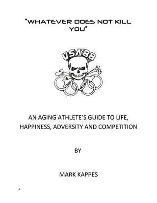 “WHATEVER DOES NOT KILL
YOU”
AN AGING ATHLETE’S GUIDE TO LIFE,
HAPPINESS, ADVERSITY AND COMPETITION
BY
MARK KAPPES
1
 