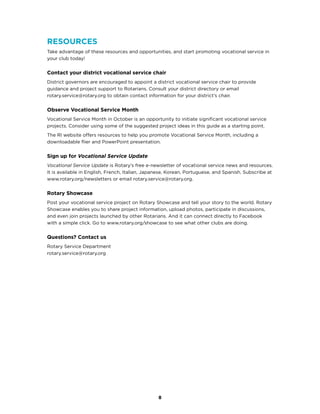 8
Resources
Take advantage of these resources and opportunities, and start promoting vocational service in
your club today!
Contact your district vocational service chair
District governors are encouraged to appoint a district vocational service chair to provide
guidance and project support to Rotarians. Consult your district directory or email
rotary.service@rotary.org to obtain contact information for your district’s chair.
Observe Vocational Service Month
Vocational Service Month in October is an opportunity to initiate significant vocational service
projects. Consider using some of the suggested project ideas in this guide as a starting point.
The RI website offers resources to help you promote Vocational Service Month, including a
downloadable flier and PowerPoint presentation.
Sign up for Vocational Service Update
Vocational Service Update is Rotary’s free e-newsletter of vocational service news and resources.
It is available in English, French, Italian, Japanese, Korean, Portuguese, and Spanish. Subscribe at
www.rotary.org/newsletters or email rotary.service@rotary.org.
Rotary Showcase
Post your vocational service project on Rotary Showcase and tell your story to the world. Rotary
Showcase enables you to share project information, upload photos, participate in discussions,
and even join projects launched by other Rotarians. And it can connect directly to Facebook
with a simple click. Go to www.rotary.org/showcase to see what other clubs are doing.
Questions? Contact us
Rotary Service Department
rotary.service@rotary.org
 