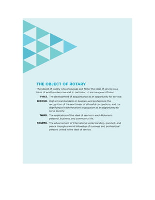 The Object of Rotary
The Object of Rotary is to encourage and foster the ideal of service as a
basis of worthy enterprise and, in particular, to encourage and foster:
	FIRST.	 The development of acquaintance as an opportunity for service;
	SECOND.	High ethical standards in business and professions; the
recognition of the worthiness of all useful occupations; and the
dignifying of each Rotarian’s occupation as an opportunity to
serve society;
	 THIRD.	The application of the ideal of service in each Rotarian’s
personal, business, and community life;
	FOURTH.	The advancement of international understanding, goodwill, and
peace through a world fellowship of business and professional
persons united in the ideal of service.
 
