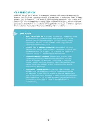 2
Classification
What first brought you to Rotary? In all likelihood, someone identified you as a prospective
Rotarian because you are a respected member of your business or professional field — in Rotary
parlance, your “classification.” Each Rotary club’s membership represents a cross-section of its
community’s business and professional population, which ensures diversity in experiences and
perspectives. Classification and vocational service go hand in hand. Just as Rotarians represent
their vocations in Rotary, so do they represent Rotary in their vocations.
Take Action
•	 Host a classification talk at your next club meeting. These presentations
give members the chance to learn the inner workings of jobs other
than their own and can plant the seeds for professional networking
opportunities. The talks also are useful for introducing guests and
prospective members to your club.
•	 Organize tours of members’ workplaces. Members who find public
speaking difficult might prefer to conduct a workplace tour rather than
give a classification talk. If logistics can be worked out, schedule an
occasional meeting in a member’s place of employment.
•	 Join or form a Rotary Fellowship related to your vocation. Rotary
Fellowships are international associations of Rotarians, Rotarians’
spouses, and Rotaractors who share a recreational or vocational
interest. There are vocational fellowships for doctors, law enforcement
officers, editors, and members of other professions. Learn more at
www.rotary.org/fellowships.
•	 Volunteer for a service project that uses your vocational skills. Think
about the skills that make you successful in your profession: Maybe
you are trained in some branch of science or medicine, are handy with
tools or mechanical things, know how to start a business, have expertise
managing finances, or can influence others through public speaking or
writing. Use your unique set of talents to make a difference in
your community.
 
