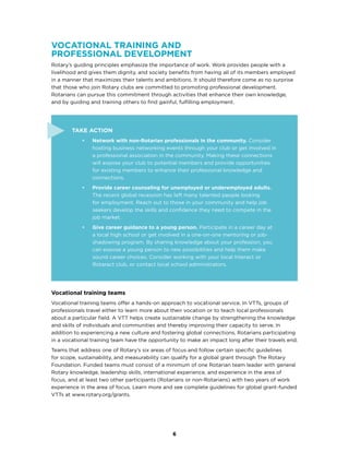 6
Vocational training and
professional development
Rotary’s guiding principles emphasize the importance of work. Work provides people with a
livelihood and gives them dignity, and society benefits from having all of its members employed
in a manner that maximizes their talents and ambitions. It should therefore come as no surprise
that those who join Rotary clubs are committed to promoting professional development.
Rotarians can pursue this commitment through activities that enhance their own knowledge,
and by guiding and training others to find gainful, fulfilling employment.
Take Action
•	 Network with non-Rotarian professionals in the community. Consider
hosting business networking events through your club or get involved in
a professional association in the community. Making these connections
will expose your club to potential members and provide opportunities
for existing members to enhance their professional knowledge and
connections.
•	 Provide career counseling for unemployed or underemployed adults.
The recent global recession has left many talented people looking
for employment. Reach out to those in your community and help job
seekers develop the skills and confidence they need to compete in the
job market.
•	 Give career guidance to a young person. Participate in a career day at
a local high school or get involved in a one-on-one mentoring or job-
shadowing program. By sharing knowledge about your profession, you
can expose a young person to new possibilities and help them make
sound career choices. Consider working with your local Interact or
Rotaract club, or contact local school administrators.
Vocational training teams
Vocational training teams offer a hands-on approach to vocational service. In VTTs, groups of
professionals travel either to learn more about their vocation or to teach local professionals
about a particular field. A VTT helps create sustainable change by strengthening the knowledge
and skills of individuals and communities and thereby improving their capacity to serve. In
addition to experiencing a new culture and fostering global connections, Rotarians participating
in a vocational training team have the opportunity to make an impact long after their travels end.
Teams that address one of Rotary’s six areas of focus and follow certain specific guidelines
for scope, sustainability, and measurability can qualify for a global grant through The Rotary
Foundation. Funded teams must consist of a minimum of one Rotarian team leader with general
Rotary knowledge, leadership skills, international experience, and experience in the area of
focus, and at least two other participants (Rotarians or non-Rotarians) with two years of work
experience in the area of focus. Learn more and see complete guidelines for global grant-funded
VTTs at www.rotary.org/grants.
 