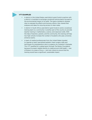7
VTT Examples
•	 A district in the United States used district grant funds to partner with
a district in Australia to exchange vocational training teams focused on
the environmental impact of oil spills. The teams traveled to disaster
sites to evaluate the effects and recovery efforts, then shared their
analyses and ideas for ensuring access to clean water.
•	 A district in South Africa used district grant funds to send a vocational
training team to a community in another part of the country to provide
teacher training in mathematics, science, and classroom skills. With
the help of teachers, parents, and the community, this training will help
two high schools increase the number of students who pass university
entrance exams.
•	 A team of medical professionals from the United States traveled
to Uganda to teach specialized pediatric heart surgery skills and
techniques for postoperative care to surgeons at a hospital in Kampala.
This VTT qualified for a global grant through The Rotary Foundation
because its project related directly to maternal and child health — one
of Rotary’s six areas of focus — and met criteria to ensure that the
training would have a significant, sustainable impact.
 