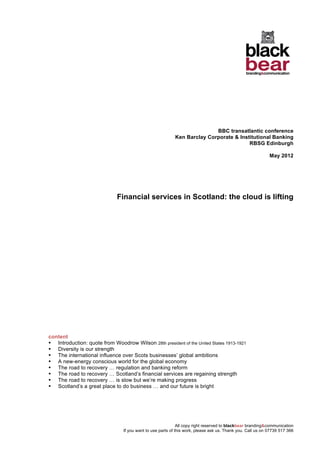 All copy right reserved to blackbear branding&communication
If you want to use parts of this work, please ask us. Thank you. Call us on 07739 517 366
BBC transatlantic conference
Ken Barclay Corporate & Institutional Banking
RBSG Edinburgh
May 2012
Financial services in Scotland: the cloud is lifting
	
  
content
• Introduction: quote from Woodrow Wilson 28th president of the United States 1913-1921
• Diversity is our strength
• The international influence over Scots businesses’ global ambitions
• A new-energy conscious world for the global economy
• The road to recovery … regulation and banking reform
• The road to recovery … Scotland’s financial services are regaining strength
• The road to recovery … is slow but we’re making progress
• Scotland’s a great place to do business … and our future is bright
 