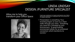 LINDA LINDSAY
DESIGN /FURNITURE SPECIALIST
Allow me to help you
transform your Office Space
I want your workspace to inspire and impress your clients
along with making your employees feel more productive
in a space they love.
• Presentation is everything. Your
branding begins as soon as a client
walks through your door. Everything
you stand for is dictated by your
environment. “A good looking
environment allows for an emotional
connection which transforms to
success.”
 