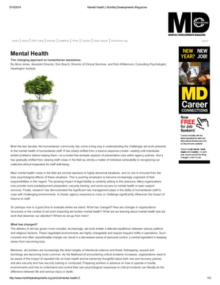 5/10/2014 Mental Health | MonthlyDevelopments Magazine
http://www.monthlydevelopments.org/article/mental-health-0 1/3
Home About NGO Jobs Articles Advertise Write Contact Back Issues InterAction.org Log In
Mental Health
The changing approach to humanitarian assistance.
By Alicia Jones, Assistant Director, Don Bosch, Director of Clinical Services, and Rick Williamson, Consulting Psychologist,
Headington Institute
Over the last decade, the humanitarian community has come a long way in understanding the challenges aid work presents
to the mental health of humanitarian staff. It has slowly shifted from a trauma response model—waiting until individuals
exhibit problems before helping them—to a model that embeds aspects of preventative care within agency policies. And it
has gradually shifted from viewing staff crises in the field as strictly a matter of individual vulnerability to recognizing our
collective ethical imperative for staff well-being.
Most mental health crises in the field are normal reactions to highly abnormal situations, and no one is immune from the
toxic psychological effects of these situations. This is pushing employers to become increasingly cognizant of their
responsibilities in this regard. The growing impact of legal liability is certainly adding to this pressure. Many organizations
now provide more predeployment preparation, security training, and some access to mental health or peer support
services. Finally, research has demonstrated the significant role management plays in the ability of humanitarian staff to
cope with challenging environments. A chaotic agency response to crisis or challenge significantly influences the impact of
trauma on staff.
So perhaps now is a good time to evaluate where we stand. What has changed? How are changes in organizations’
structures or the context of aid work impacting aid worker mental health? What are we learning about mental health and aid
work that deserves our attention? Where do we go from here?
What has changed?
The delivery of aid has grown more complex. Increasingly, aid work entails a delicate equilibrium between various political
and religious factions. These negotiated environments are highly changeable and require frequent shifts in operations. Such
constant and often unpredictable change can result in a decreased sense of personal control, a central ingredient in keeping
stress from becoming toxic.
Moreover, aid workers are increasingly the direct targets of intentional violence and threat. Kidnapping, assault and
bombings are becoming more common. As the likelihood of encountering critical incidents increases, organizations need to
be aware of the impact of repeated hits on brain health and be extremely thoughtful about both rest and recovery policies
and also security and how security training is conducted. Preparing workers in advance on how to operate in hostile
environments and how to understand and control their own psychological responses to critical incidents can literally be the
difference between life and serious injury or death.
 