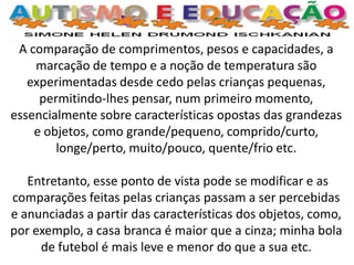 A comparação de comprimentos, pesos e capacidades, a marcação de tempo e a noção de temperatura são experimentadas desde cedo pelas crianças pequenas, permitindo-lhes pensar, num primeiro momento, essencialmente sobre características opostas das grandezas e objetos, como grande/pequeno, comprido/curto, longe/perto, muito/pouco, quente/frio etc. 
Entretanto, esse ponto de vista pode se modificar e as comparações feitas pelas crianças passam a ser percebidas e anunciadas a partir das características dos objetos, como, por exemplo, a casa branca é maior que a cinza; minha bola de futebol é mais leve e menor do que a sua etc. 