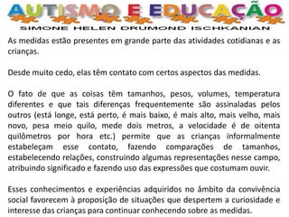 As medidas estão presentes em grande parte das atividades cotidianas e as crianças. Desde muito cedo, elas têm contato com certos aspectos das medidas. O fato de que as coisas têm tamanhos, pesos, volumes, temperatura diferentes e que tais diferenças frequentemente são assinaladas pelos outros (está longe, está perto, é mais baixo, é mais alto, mais velho, mais novo, pesa meio quilo, mede dois metros, a velocidade é de oitenta quilômetros por hora etc.) permite que as crianças informalmente estabeleçam esse contato, fazendo comparações de tamanhos, estabelecendo relações, construindo algumas representações nesse campo, atribuindo significado e fazendo uso das expressões que costumam ouvir. Esses conhecimentos e experiências adquiridos no âmbito da convivência social favorecem à proposição de situações que despertem a curiosidade e interesse das crianças para continuar conhecendo sobre as medidas.  