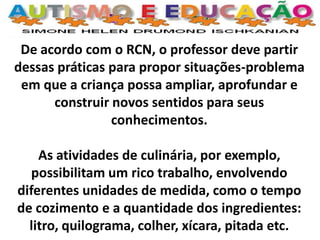 De acordo com o RCN, o professor deve partir dessas práticas para propor situações-problema em que a criança possa ampliar, aprofundar e construir novos sentidos para seus conhecimentos. 
As atividades de culinária, por exemplo, possibilitam um rico trabalho, envolvendo diferentes unidades de medida, como o tempo de cozimento e a quantidade dos ingredientes: litro, quilograma, colher, xícara, pitada etc.  