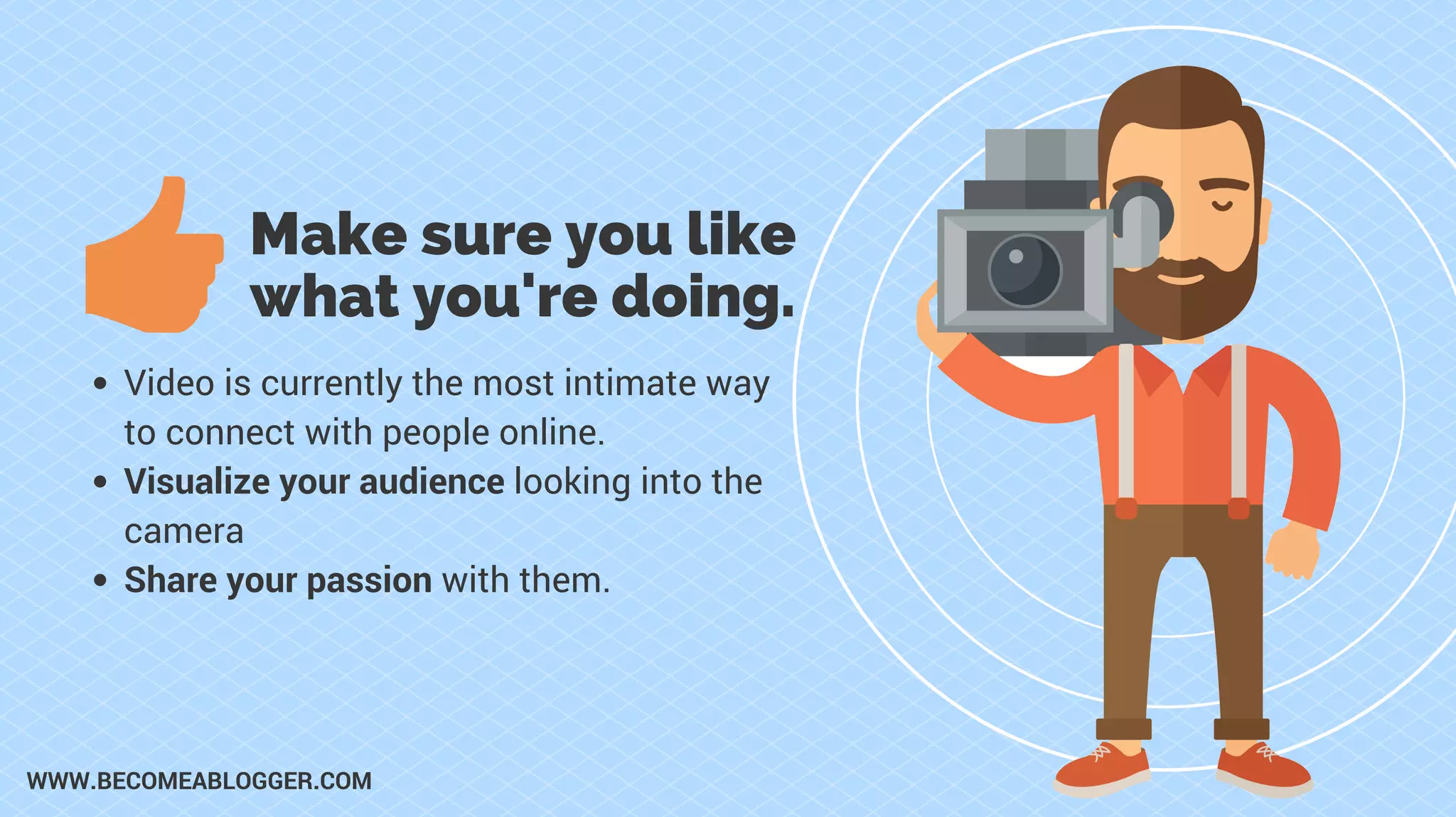 Make sure you like
what you're doing.
Video is currently the most intimate way
to connect with people online.
Visualize your audience looking into the
camera
Share your passion with them.
WWW.BECOMEABLOGGER.COM