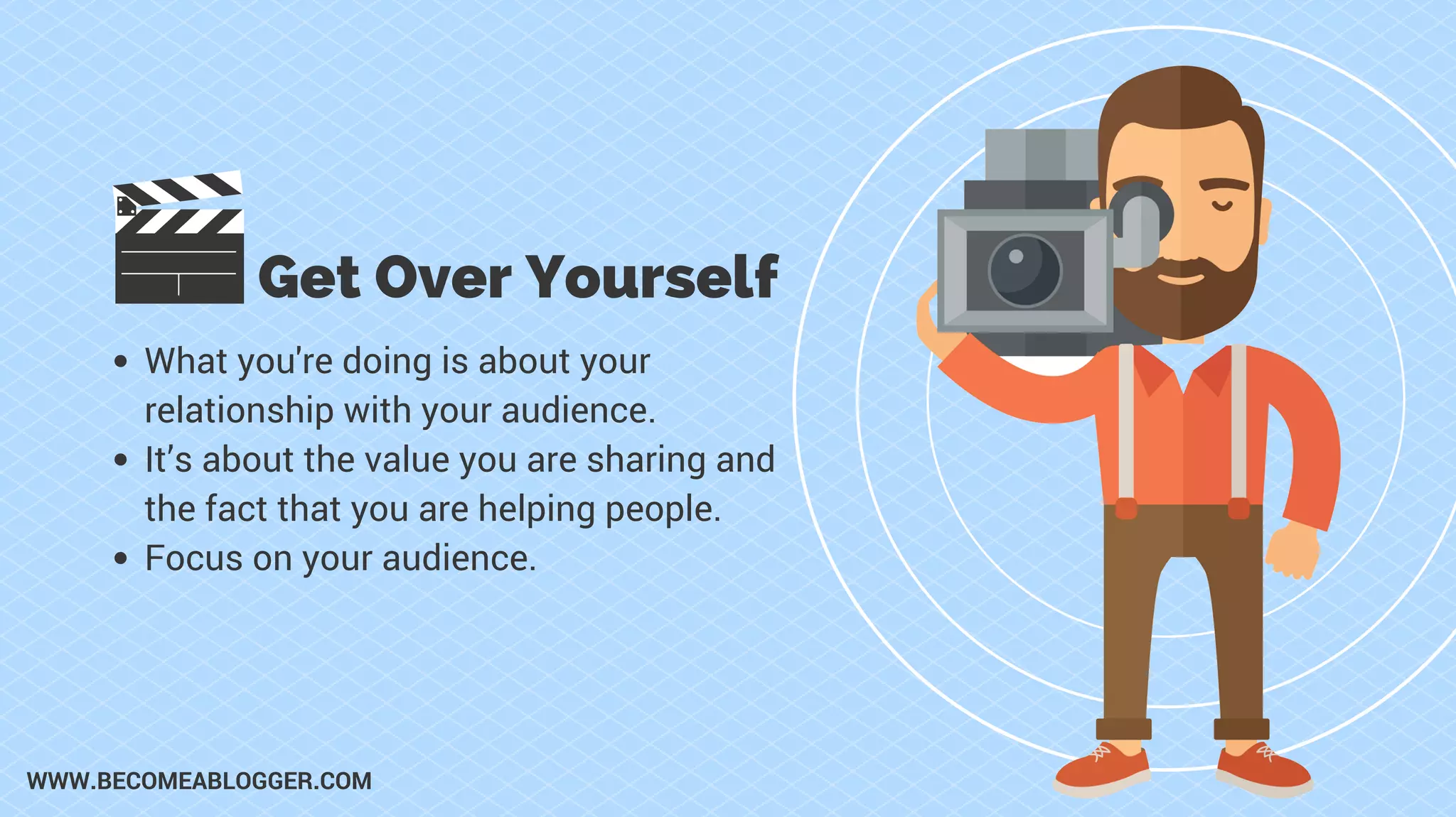 Get Over Yourself
What you're doing is about your
relationship with your audience.
It’s about the value you are sharing and
the fact that you are helping people.
Focus on your audience.
WWW.BECOMEABLOGGER.COM