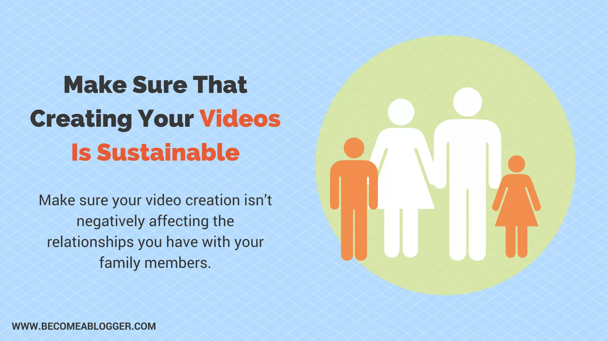Make Sure That
Creating Your Videos
Is Sustainable
Make sure your video creation isn’t
negatively affecting the
relationships you have with your
family members.
WWW.BECOMEABLOGGER.COM