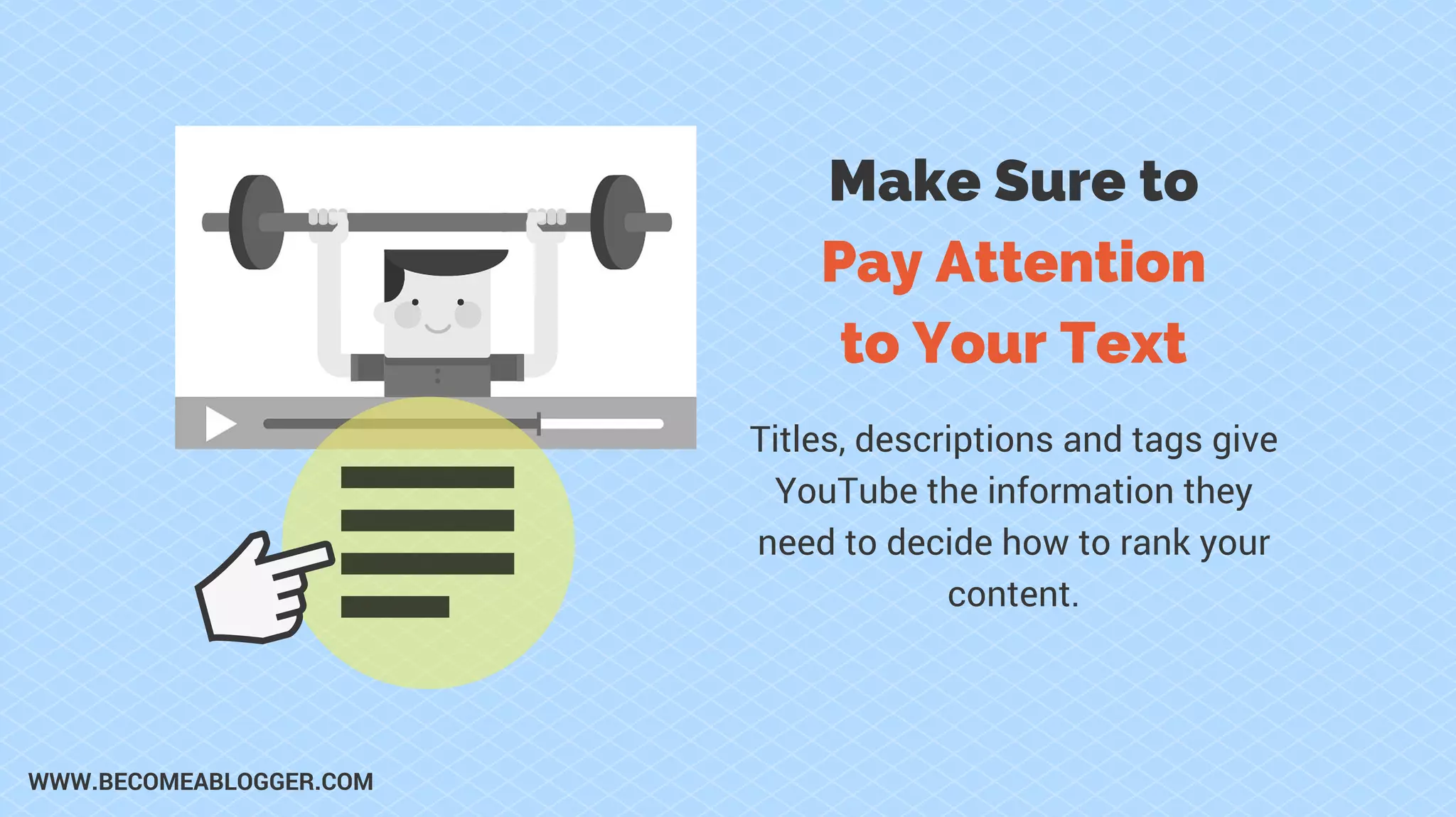 Make Sure to
Pay Attention
to Your Text
Titles, descriptions and tags give
YouTube the information they
need to decide how to rank your
content.
WWW.BECOMEABLOGGER.COM