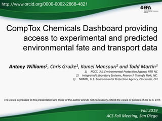 CompTox Chemicals Dashboard providing
access to experimental and predicted
environmental fate and transport data
Antony Williams1, Chris Grulke1, Kamel Mansouri2 and Todd Martin3
1) NCCT, U.S. Environmental Protection Agency, RTP, NC
2) Integrated Laboratory Systems, Research Triangle Park, NC.
3) NRMRL, U.S. Environmental Protection Agency, Cincinnati, OH
Fall 2019
ACS Fall Meeting, San Diego
http://www.orcid.org/0000-0002-2668-4821
The views expressed in this presentation are those of the author and do not necessarily reflect the views or policies of the U.S. EPA
 