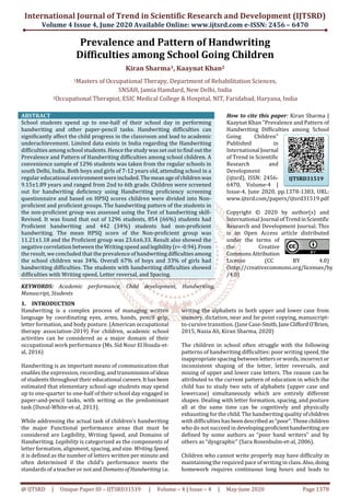 International Journal of Trend in Scientific Research and Development (IJTSRD)
Volume 4 Issue 4, June 2020 Available Online: www.ijtsrd.com e-ISSN: 2456 – 6470
@ IJTSRD | Unique Paper ID – IJTSRD31519 | Volume – 4 | Issue – 4 | May-June 2020 Page 1378
Prevalence and Pattern of Handwriting
Difficulties among School Going Children
Kiran Sharma1, Kaaynat Khan2
1Masters of Occupational Therapy, Department of Rehabilitation Sciences,
SNSAH, Jamia Hamdard, New Delhi, India
2Occupational Therapist, ESIC Medical College & Hospital, NIT, Faridabad, Haryana, India
ABSTRACT
School students spend up to one-half of their school day in performing
handwriting and other paper-pencil tasks. Handwriting difficulties can
significantly affect the child progress in the classroom and lead to academic
underachievement. Limited data exists in India regarding the Handwriting
difficulties among school students. Hence the study was set out to find out the
Prevalence and Pattern of Handwriting difficulties among school children. A
convenience sample of 1296 students was taken from the regular schools in
south Delhi, India. Both boys and girls of 7-12 years old, attending school in a
regular educational environmentwereincluded.Themeanageofchildrenwas
9.15±1.89 years and ranged from 2nd to 6th grade. Children were screened
out for handwriting deficiency using Handwriting proficiency screening
questionnaire and based on HPSQ scores children were divided into Non-
proficient and proficient groups. The handwriting pattern of the students in
the non-proficient group was assessed using the Test of handwriting skill-
Revised. It was found that out of 1296 students, 854 (66%) students had
Proficient handwriting and 442 (34%) students had non-proficient
handwriting. The mean HPSQ score of the Non-proficient group was
11.21±1.18 and the Proficient group was 23.6±6.33. Result also showed the
negative correlation between the Writing speed andlegibility(r=-0.94).From
the result, we concluded that the prevalence ofhandwritingdifficultiesamong
the school children was 34%. Overall 67% of boys and 33% of girls had
handwriting difficulties. The students with handwriting difficulties showed
difficulties with Writing speed, Letter reversal, and Spacing.
KEYWORDS: Academic performance, Child development, Handwriting,
Manuscript, Students
How to cite this paper: Kiran Sharma |
Kaaynat Khan "Prevalence and Pattern of
Handwriting Difficulties among School
Going Children"
Published in
International Journal
of Trend in Scientific
Research and
Development
(ijtsrd), ISSN: 2456-
6470, Volume-4 |
Issue-4, June 2020, pp.1378-1383, URL:
www.ijtsrd.com/papers/ijtsrd31519.pdf
Copyright © 2020 by author(s) and
International Journal ofTrendinScientific
Research and Development Journal. This
is an Open Access article distributed
under the terms of
the Creative
CommonsAttribution
License (CC BY 4.0)
(http://creativecommons.org/licenses/by
/4.0)
1. INTRODUCTION
Handwriting is a complex process of managing written
language by coordinating eyes, arms, hands, pencil grip,
letter formation, and body posture. (American occupational
therapy association-2019) For children, academic school
activities can be considered as a major domain of their
occupational work performance (Ms. Sid Nour El Houda-et-
al, 2016)
Handwriting is an important means of communication that
enables the expression, recording, and transmissionofideas
of students throughout their educational careers.Ithasbeen
estimated that elementary school-age students may spend
up to one-quarter to one-half of their school day engaged in
paper-and-pencil tasks, with writing as the predominant
task (Duval-White-et-al, 2013).
While addressing the actual task of children’s handwriting
the major Functional performance areas that must be
considered are Legibility, Writing Speed, and Domains of
Handwriting. Legibility is categorized as the components of
letter formation, alignment, spacing, and size. WritingSpeed,
it is defined as the number of letters written per minute and
often determined if the child’s performance meets the
standards of a teacher or notand DomainsofHandwriting i.e.
writing the alphabets in both upper and lower case from
memory, dictation, near and far point copying, manuscript-
to-cursive transition. (Jane Case-Smith,JaneCliffordO'Brien,
2015, Nazia Ali, Kiran Sharma, 2020)
The children in school often struggle with the following
patterns of handwriting difficulties: poor writing speed, the
inappropriate spacing betweenlettersorwords,incorrect or
inconsistent shaping of the letter, letter reversals, and
mixing of upper and lower case letters. The reason can be
attributed to the current pattern of education in which the
child has to study two sets of alphabets (upper case and
lowercase) simultaneously which are entirely different
shapes. Dealing with letter formation, spacing, and posture
all at the same time can be cognitively and physically
exhausting for the child. The handwriting quality ofchildren
with difficulties has beendescribedas“poor”.Thosechildren
who do not succeed in developingproficienthandwriting are
defined by some authors as “poor hand writers” and by
others as “dysgraphic” (Sara Rosenbulm-et-al, 2006).
Children who cannot write properly may have difficulty in
maintaining the required pace of writing in class.Also,doing
homework requires continuous long hours and leads to
IJTSRD31519
 
